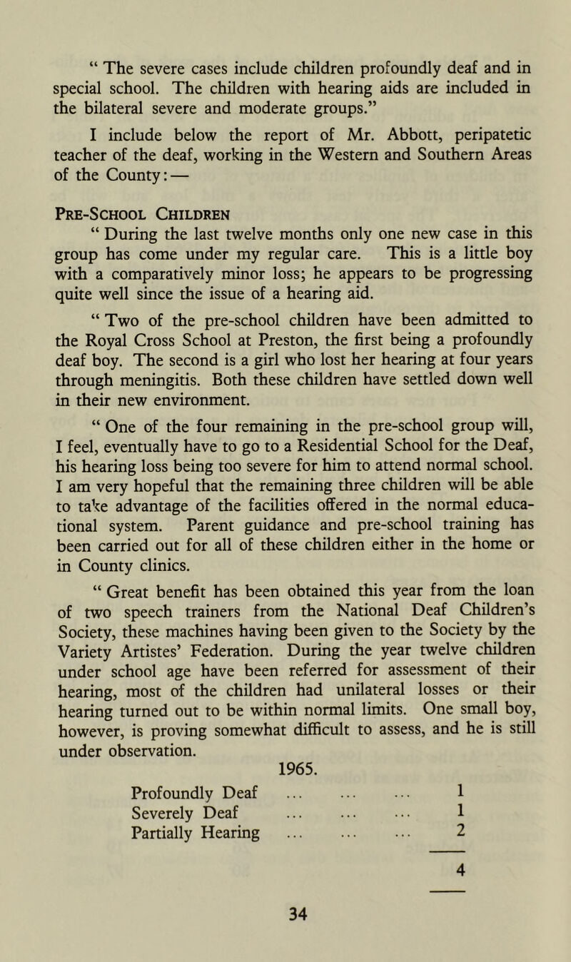 “ The severe cases include children profoundly deaf and in special school. The children with hearing aids are included in the bilateral severe and moderate groups.” I include below the report of Mr. Abbott, peripatetic teacher of the deaf, working in the Western and Southern Areas of the County: — Pre-School Children “ During the last twelve months only one new case in this group has come under my regular care. This is a little boy with a comparatively minor loss; he appears to be progressing quite well since the issue of a hearing aid. “ Two of the pre-school children have been admitted to the Royal Cross School at Preston, the first being a profoundly deaf boy. The second is a girl who lost her hearing at four years through meningitis. Both these children have settled down well in their new environment. “ One of the four remaining in the pre-school group will, I feel, eventually have to go to a Residential School for the Deaf, his hearing loss being too severe for him to attend normal school. I am very hopeful that the remaining three children will be able to take advantage of the facilities offered in the normal educa- tional system. Parent guidance and pre-school training has been carried out for all of these children either in the home or in County clinics. “ Great benefit has been obtained this year from the loan of two speech trainers from the National Deaf Children’s Society, these machines having been given to the Society by the Variety Artistes’ Federation. During the year twelve children under school age have been referred for assessment of their hearing, most of the children had unilateral losses or their hearing turned out to be within normal limits. One small boy, however, is proving somewhat difficult to assess, and he is still under observation. 1965. Profoundly Deaf Severely Deaf Partially Hearing 1 1 2 4
