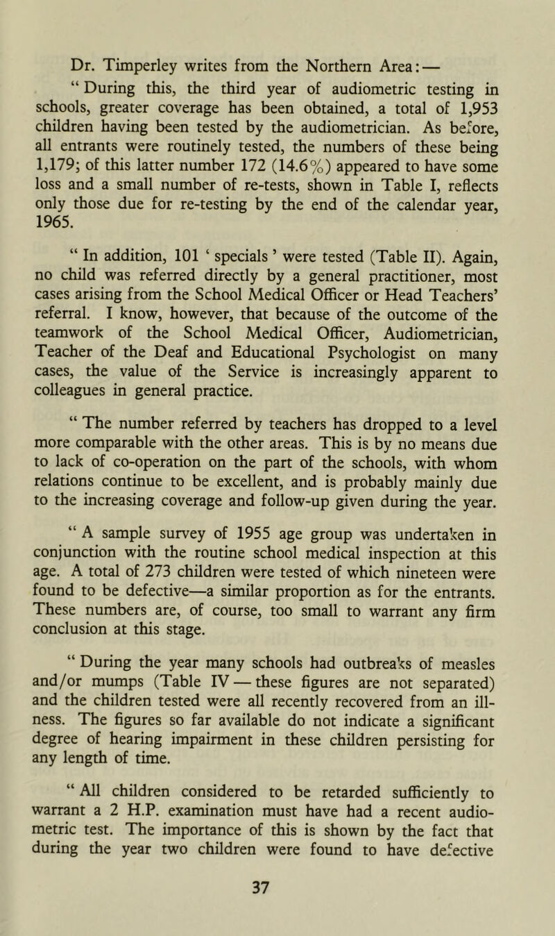 Dr. Timperley writes from the Northern Area: — “ During this, the third year of audiometric testing in schools, greater coverage has been obtained, a total of 1,953 children having been tested by the audiometrician. As before, all entrants were routinely tested, the numbers of these being 1,179; of this latter number 172 (14.6%) appeared to have some loss and a small number of re-tests, shown in Table I, reflects only those due for re-testing by the end of the calendar year, 1965. “ In addition, 101 ‘ specials ’ were tested (Table II). Again, no child was referred directly by a general practitioner, most cases arising from the School Medical Officer or Head Teachers’ referral. I know, however, that because of the outcome of the teamwork of the School Medical Officer, Audiometrician, Teacher of the Deaf and Educational Psychologist on many cases, the value of the Service is increasingly apparent to colleagues in general practice. “ The number referred by teachers has dropped to a level more comparable with the other areas. This is by no means due to lack of co-operation on the part of the schools, with whom relations continue to be excellent, and is probably mainly due to the increasing coverage and follow-up given during the year. “ A sample survey of 1955 age group was undertaken in conjunction with the routine school medical inspection at this age. A total of 273 children were tested of which nineteen were found to be defective—a similar proportion as for the entrants. These numbers are, of course, too small to warrant any firm conclusion at this stage. “ During the year many schools had outbreaks of measles and/or mumps (Table IV — these figures are not separated) and the children tested were all recently recovered from an ill- ness. The figures so far available do not indicate a significant degree of hearing impairment in these children persisting for any length of time. “ All children considered to be retarded sufficiently to warrant a 2 H.P. examination must have had a recent audio- metric test. The importance of this is shown by the fact that during the year two children were found to have defective