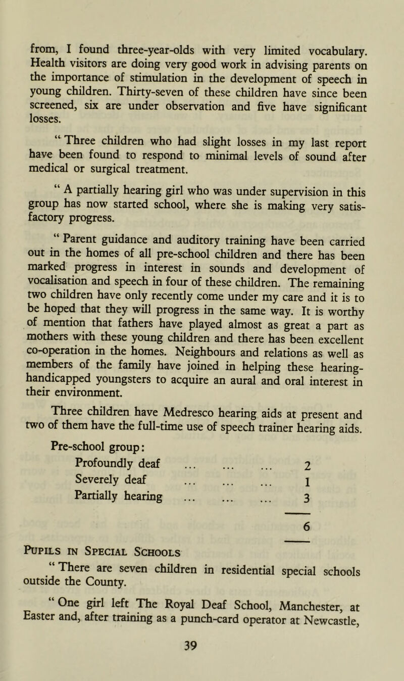 from, I found three-year-olds with very limited vocabulary. Health visitors are doing very good work in advising parents on the importance of stimulation in the development of speech in young children. Thirty-seven of these children have since been screened, six are under observation and five have significant losses. “ Three children who had slight losses in my last report have been found to respond to minimal levels of sound ^ter medical or surgical treatment. “ A partially hearing girl who was under supervision in this group has now started school, where she is making very satis- factory progress. “ Parent guidance and auditory training have been carried out in the homes of all pre-school children and there has been marked progress in interest in sounds and development of vocalisation and speech in four of these children. The remaining two children have only recendy come under my care and it is to be hoped that they will progress in the same way. It is worthy of mention that fathers have played almost as great a part as mothers with these young children and there has been excellent co-operadon in the homes. Neighbours and relations as well as members of the family have joined in helping these hearing- handicapped youngsters to acquire an aural and oral interest in their environment. Three children have Medresco hearing aids at present and two of them have the full-time use of speech trainer hearing aids. Pre-school group: Profoundly deaf ... ... ... 2 Severely deaf ... 1 Partially hearing ... 3 6 Pupils in Special Schools “There are seven children in residential special schools outside the County. One girl left The Royal Deaf School, Manchester, at Easter and, after training as a punch-card operator at Newcastle,