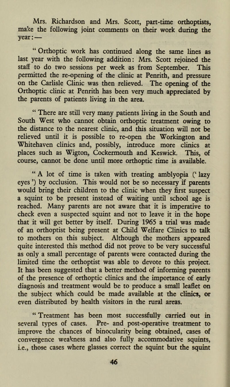 Mrs. Richardson and Mrs. Scott, part-time orthoptists, make the following joint comments on their work during the year:— “ Orthoptic work has continued along the same lines as last year with the following addition: Mrs. Scott rejoined the staff to do two sessions per week as from September. This permitted the re-opening of the clinic at Penrith, and pressure on the Carlisle Clinic was then relieved. The opening of the Orthoptic clinic at Penrith has been very much appreciated by the parents of patients living in the area. “ There are still very many patients living in the South and South West who cannot obtain orthoptic treatment owing to the distance to the nearest clinic, and this situation will not be relieved until it is possible to re-open the Workington and Whitehaven clinics and, possibly, introduce more clinics at places such as Wigton, Cockermouth and Keswick. This, of course, cannot be done until more orthoptic time is available. “A lot of time is taken with treating amblyopia (‘ lazy eyes ’) by occlusion. This would not be so necessary if parents would bring their children to the clinic when they first suspect a squint to be present instead of waiting until school age is reached. Many parents are not aware that it is imperative to check even a suspected squint and not to leave it in the hope that it will get better by itself. During 1965 a trial was made of an orthoptist being present at Child Welfare Clinics to talk to mothers on this subject. Although the mothers appeared quite interested this method did not prove to be very successful as only a small percentage of parents were contacted during the limited time the orthoptist was able to devote to this project. It has been suggested that a better method of informing parents of the presence of orthoptic clinics and the importance of early diagnosis and treatment would be to produce a small leaflet on the subject which could be made available at the clinics, or even distributed by health visitors in the rural areas. “ Treatment has been most successfully carried out in several types of cases. Pre- and post-operative treatment to improve the chances of binocularity being obtained, cases of convergence weakness and also fully accommodative squints, i.e., those cases where glasses correct the squint but the squint
