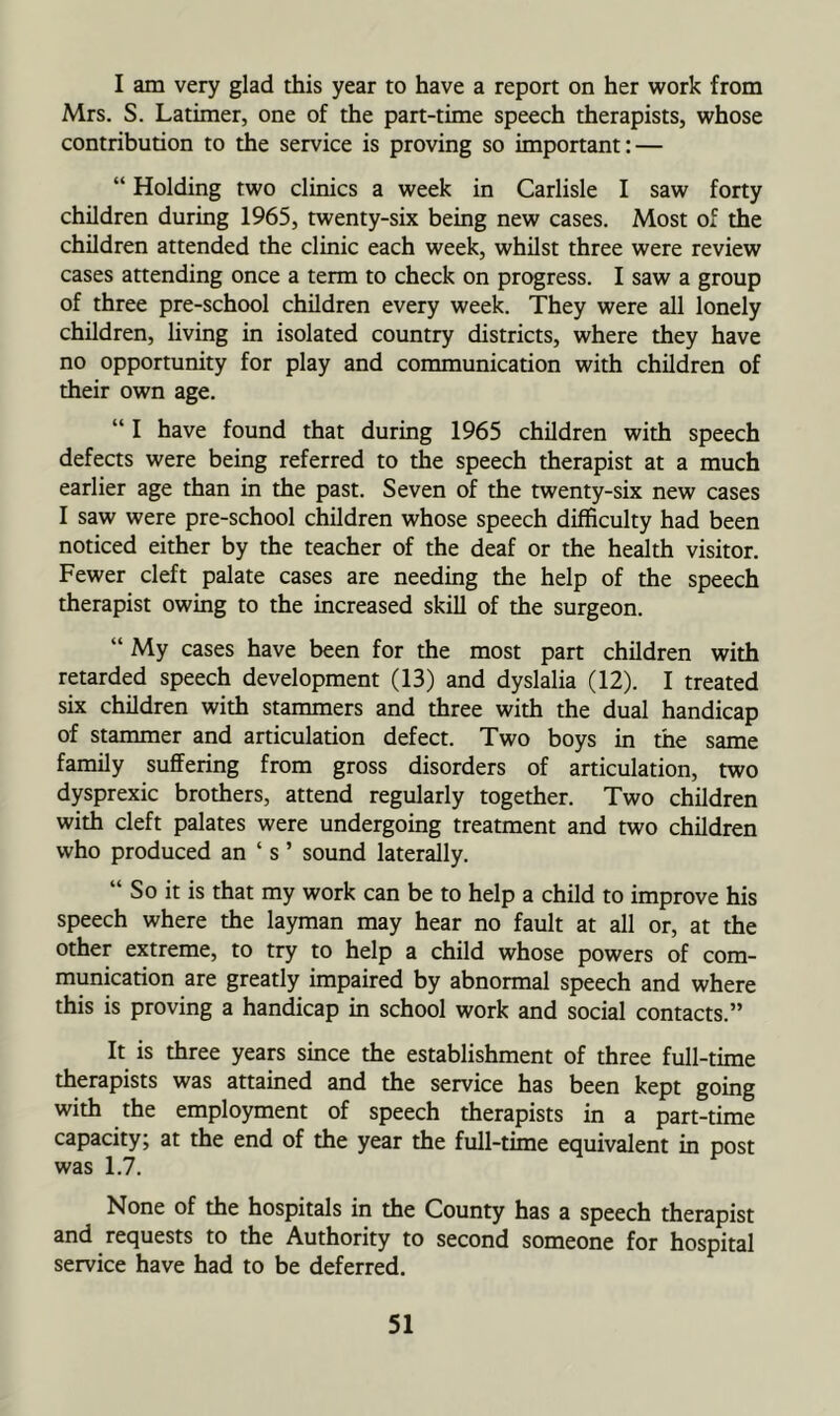 I am very glad ±is year to have a report on her work from Mrs. S. Latimer, one of the part-time speech therapists, whose contribution to the service is proving so important: — “ Holding two clinics a week in Carlisle I saw forty children during 1965, twenty-six being new cases. Most of the children attended the clinic each week, whilst three were review cases attending once a term to check on progress. I saw a group of three pre-school children every week. They were all lonely children, living in isolated country districts, where they have no opportunity for play and communication with children of their own age. “ I have found that during 1965 children with speech defects were being referred to the speech therapist at a much earlier age than in the past. Seven of the twenty-six new cases I saw were pre-school children whose speech difficulty had been noticed either by the teacher of the deaf or the health visitor. Fewer cleft palate cases are needing the help of the speech therapist owing to the increased skill of the surgeon. “ My cases have been for the most part children with retarded speech development (13) and dyslalia (12). I treated six children with stammers and three with the dual handicap of stammer and articulation defect. Two boys in the same family suffering from gross disorders of articulation, two dysprexic brothers, attend regularly together. Two children with cleft palates were undergoing treatment and two children who produced an ‘ s ’ sound laterally. “ So it is that my work can be to help a child to improve his speech where the layman may hear no fault at all or, at the other extreme, to try to help a child whose powers of com- munication are greatly impaired by abnormal speech and where this is proving a handicap in school work and social contacts.” It is three years since the establishment of three full-time therapists was attained and the service has been kept going with the employment of speech therapists in a part-time capacity; at the end of the year the full-time equivalent in post was 1.7. None of the hospitals in the County has a speech therapist and requests to the Authority to second someone for hospital service have had to be deferred.