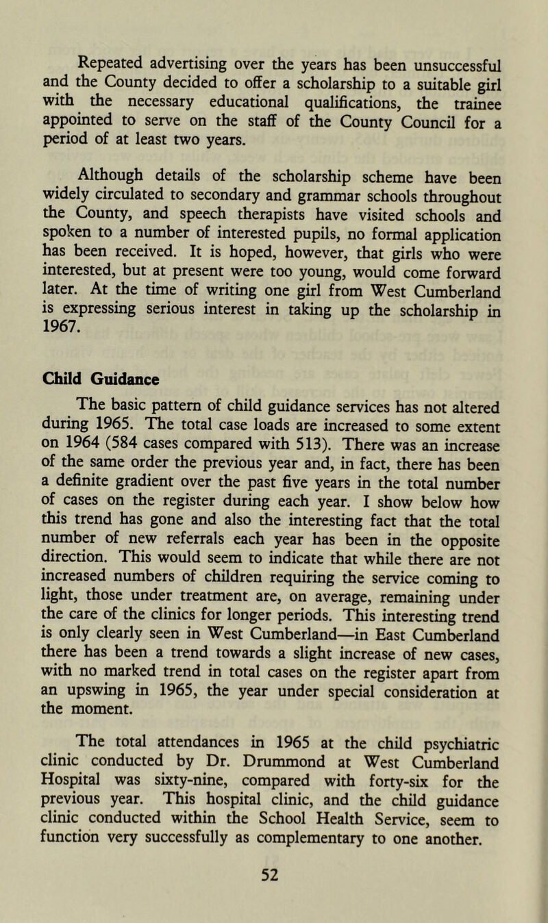 Repeated advertising over the years has been unsuccessful and the County decided to offer a scholarship to a suitable girl with the necessary educational qualifications, the trainee appointed to serve on the staff of the County Council for a period of at least two years. Although details of the scholarship scheme have been widely circulated to secondary and grammar schools throughout the County, and speech therapists have visited schools and spoken to a number of interested pupils, no formal application has been received. It is hoped, however, that girls who were interested, but at present were too young, would come forward later. At the time of writing one girl from West Cumberland is expressing serious interest in taking up the scholarship in 1967. Child Guidance The basic pattern of child guidance services has not altered during 1965. Tlie total case loads are increased to some extent on 1964 (584 cases compared with 513). There was an increase of the same order the previous year and, in fact, there has been a definite gradient over the past five years in the total number of cases on the register during each year. I show below how this trend has gone and also the interesting fact that the total number of new referrals each year has been in the opposite direction. This would seem to indicate that while there are not increased numbers of children requiring the service coming to light, those under treatment are, on average, remaining under the care of the clinics for longer periods. This interesting trend is only clearly seen in West Cumberland—in East Cumberland there has been a trend towards a slight increase of new cases, with no marked trend in total cases on the register apart from an upswing in 1965, the year under special consideration at the moment. The total attendances in 1965 at the child psychiatric clinic conducted by Dr. Drummond at West Cumberland Hospital was sixty-nine, compared with forty-six for the previous year. This hospital clinic, and the child guidance clinic conducted within the School Health Service, seem to function very successfully as complementary to one another.