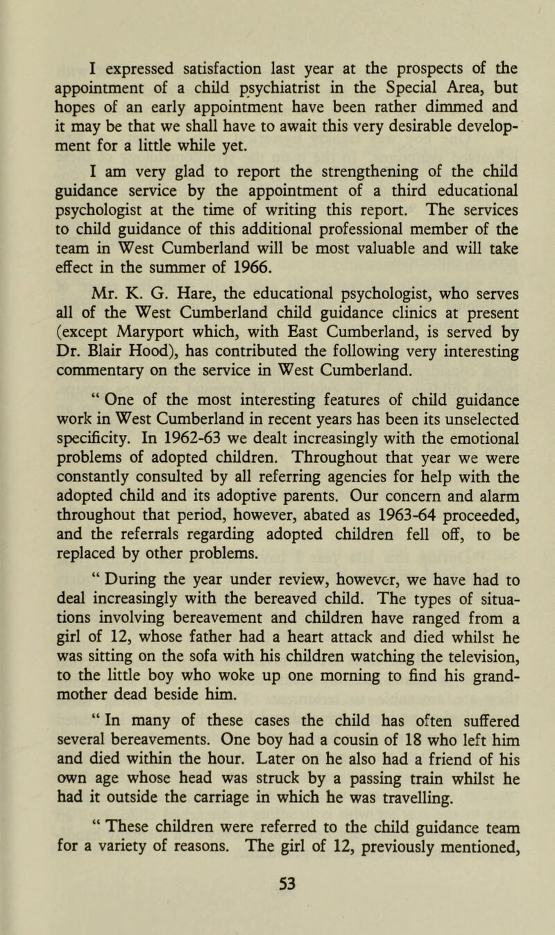 I expressed satisfaction last year at the prospects of the appointment of a child psychiatrist in the Special Area, but hopes of an early appointment have been rather dimmed and it may be that we shall have to await this very desirable develop- ment for a little while yet. I am very glad to report the strengthening of the child guidance service by the appointment of a third educational psychologist at the time of writing this report. The services to child guidance of this additional professional member of the team in West Cumberland will be most valuable and will take effect in the summer of 1966. Mr. K. G. Hare, the educational psychologist, who serves all of the West Cumberland child guidance clinics at present (except Maryport which, with East Cumberland, is served by Dr. Blair Hood), has contributed the following very interesting commentary on the service in West Cumberland. “ One of the most interesting features of child guidance work in West Cumberland in recent years has been its unselected specificity. In 1962-63 we dealt increasingly with the emotional problems of adopted children. Throughout that year we were constantly consulted by all referring agencies for help with the adopted child and its adoptive parents. Our concern and alarm throughout that period, however, abated as 1963-64 proceeded, and the referrals regarding adopted children fell off, to be replaced by other problems. “ During the year under review, however, we have had to deal increasingly with the bereaved child. The types of situa- tions involving bereavement and children have ranged from a girl of 12, whose father had a heart attack and died whilst he was sitting on the sofa with his children watching the television, to the little boy who woke up one morning to find his grand- mother dead beside him. “ In many of these cases the child has often suffered several bereavements. One boy had a cousin of 18 who left him and died within the hour. Later on he also had a friend of his own age whose head was struck by a passing train whilst he had it outside the carriage in which he was travelling. “ These children were referred to the child guidance team for a variety of reasons. The girl of 12, previously mentioned.