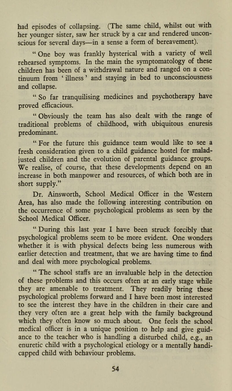 had episodes of collapsing. (The same child, whilst out with her younger sister, saw her struck by a car and rendered uncon- scious for several days—in a sense a form of bereavement). “ One boy was frankly hysterical with a variety of well rehearsed symptoms. In the main the symptomatology of these children has been of a withdrawal nature and ranged on a con- tinuum from ‘ illness ’ and staying in bed to unconsciousness and collapse. “ So far tranquilising medicines and psychotherapy have proved efficacious. “ Obviously the team has also dealt with the range of traditional problems of childhood, with ubiquitous enuresis predominant. “ For the future this guidance team would like to see a fresh consideration given to a child guidance hostel for malad- justed children and the evolution of parental guidance groups. We realise, of course, that these developments depend on an increase in both manpower and resources, of which both are in short supply.” Dr. Ainsworth, School Medical Officer in the Western Area, has also made the following interesting contribution on the occurrence of some psychological problems as seen by the School Medical Officer. “ During this last year I have been struck forcibly that psychological problems seem to be more evident. One wonders whether it is with physical defects being less numerous with earlier detection and treatment, that we are having time to find and deal with more psychological problems. “ The school staffs are an invaluable help in the detection of these problems and this occurs often at an early stage while they are amenable to treatment. They readily bring these psychological problems forward and I have been most interested to see the interest they have in the children in their care and they very often are a great help with the family background which they often know so much about. One feels the school medical officer is in a unique position to help and give guid- ance to the teacher who is handling a disturbed child, e.g., an enuretic child with a psychological etiology or a mentally handi- capped child with behaviour problems.