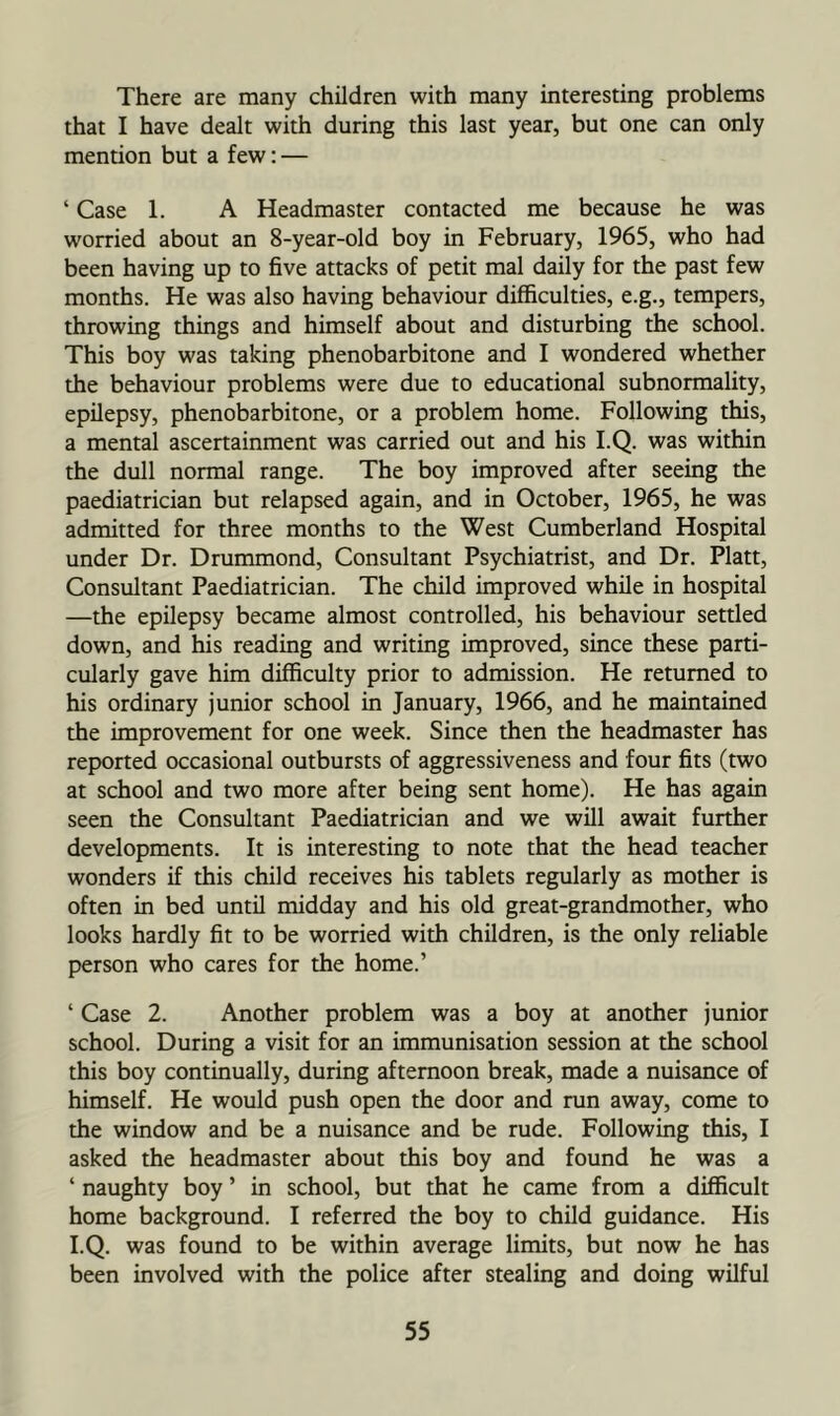 There are many children with many interesting problems that I have dealt with during this last year, but one can only mention but a few: — ‘ Case 1. A Headmaster contacted me because he was worried about an 8-year-old boy in February, 1965, who had been having up to five attacks of petit mal daily for the past few months. He was also having behaviour difficulties, e.g., tempers, throwing things and himself about and disturbing the school. This boy was taking phenobarbitone and I wondered whether the behaviour problems were due to educational subnormality, epilepsy, phenobarbitone, or a problem home. Following this, a mental ascertainment was carried out and his I.Q. was within the dull normal range. The boy improved after seeing the paediatrician but relapsed again, and in October, 1965, he was admitted for three months to the West Cumberland Hospital under Dr. Drummond, Consultant Psychiatrist, and Dr. Platt, Consultant Paediatrician. The child improved while in hospital —the epilepsy became almost controlled, his behaviour settled down, and his reading and writing improved, since these parti- cularly gave him difficulty prior to admission. He returned to his ordinary junior school in January, 1966, and he maintained the improvement for one week. Since then the headmaster has reported occasional outbursts of aggressiveness and four fits (two at school and two more after being sent home). He has again seen the Consultant Paediatrician and we will await further developments. It is interesting to note that the head teacher wonders if this child receives his tablets regularly as mother is often in bed until midday and his old great-grandmother, who looks hardly fit to be worried with children, is the only reliable person who cares for the home.’ ‘ Case 2. Another problem was a boy at another junior school. During a visit for an immunisation session at the school this boy continually, during afternoon break, made a nuisance of himself. He would push open the door and run away, come to the window and be a nuisance and be rude. Following this, I asked the headmaster about this boy and found he was a ‘ naughty boy ’ in school, but that he came from a difficult home background. I referred the boy to child guidance. His I.Q. was found to be within average limits, but now he has been involved with the police after stealing and doing wilful