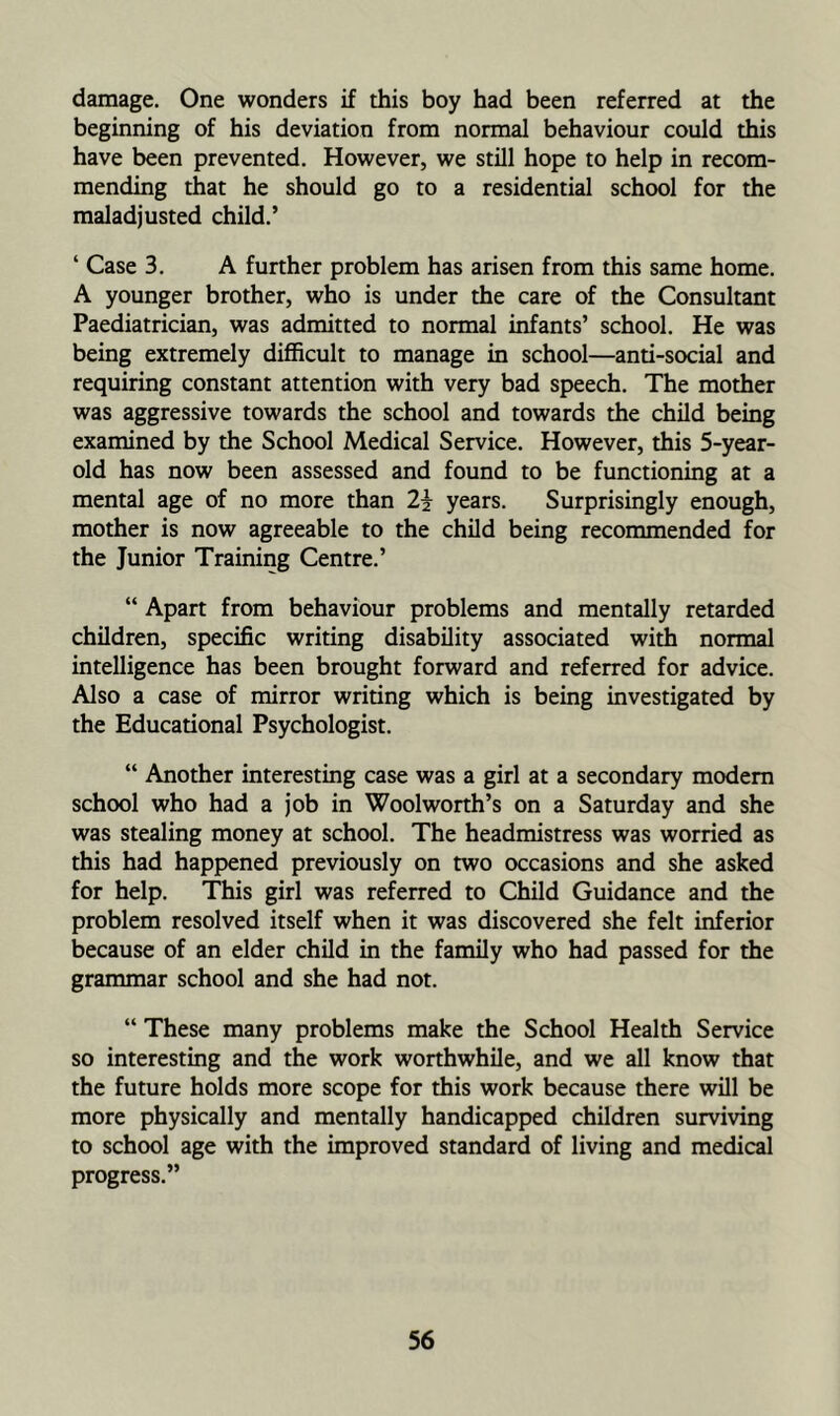 damage. One wonders if this boy had been referred at the beginning of his deviation from normal behaviour could this have been prevented. However, we still hope to help in recom- mending that he should go to a residential school for the maladjusted child.’ ‘ Case 3. A further problem has arisen from this same home. A younger brother, who is under the care of the Consultant Paediatrician, was admitted to normal infants’ school. He was being extremely difficult to manage in school—anti-social and requiring constant attention with very bad speech. The mother was aggressive towards the school and towards the child being examined by the School Medical Service. However, this 5-year- old has now been assessed and found to be functioning at a mental age of no more than 2j years. Surprisingly enough, mother is now agreeable to the child being recommended for the Junior Training Centre.’ “ Apart from behaviour problems and mentally retarded children, specific writing disability associated with normal intelligence has been brought forward and referred for advice. Also a case of mirror writing which is being investigated by the Educational Psychologist. “ Another interesting case was a girl at a secondary modem school who had a job in Woolworth’s on a Saturday and she was stealing money at school. The headmistress was worried as this had happened previously on two occasions and she asked for help. This girl was referred to Child Guidance and the problem resolved itself when it was discovered she felt inferior because of an elder child in the family who had passed for the grammar school and she had not. “ These many problems make the School Health Service so interesting and the work worthwhile, and we all know that the future holds more scope for this work because there will be more physically and mentally handicapped children surviving to school age with the improved standard of living and medical progress.”