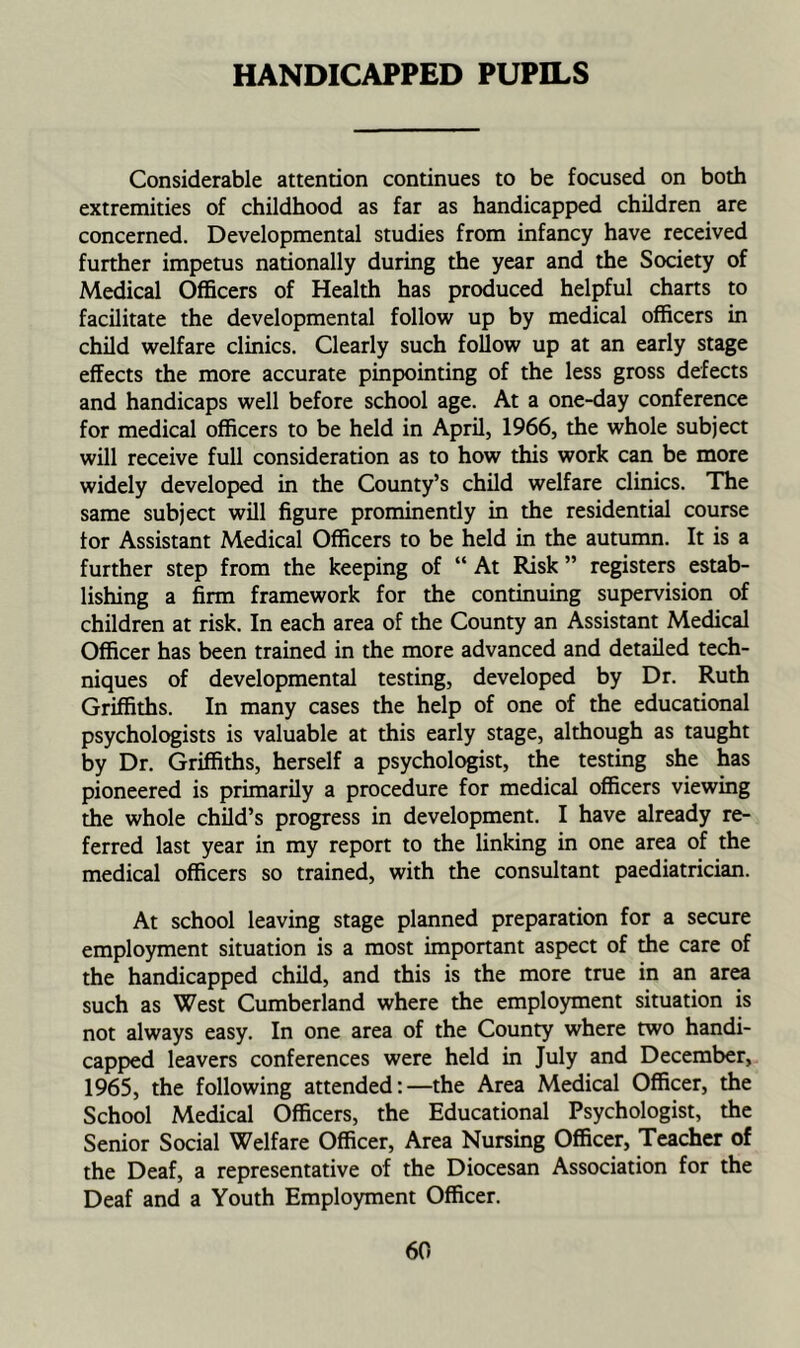 HANDICAPPED PUPILS Considerable attention continues to be focused on both extremities of childhood as far as handicapped children are concerned. Developmental studies from infancy have received further impetus nationally during the year and the Society of Medical Officers of Health has produced helpful charts to facilitate the developmental follow up by medical officers in child welfare clinics. Clearly such follow up at an early stage effects the more accurate pinpointing of the less gross defects and handicaps well before school age. At a one-day conference for medical officers to be held in April, 1966, the whole subject will receive full consideration as to how this work can be more widely developed in the County’s child welfare clinics. The same subject will figure prominently in the residential course tor Assistant Medical Officers to be held in the autumn. It is a further step from the keeping of “At Risk” registers estab- lishing a firm framework for the continuing supervision of children at risk. In each area of the County an Assistant Medical Officer has been trained in the more advanced and detailed tech- niques of developmental testing, developed by Dr. Ruth Griffiths. In many cases the help of one of the educational psychologists is valuable at this early stage, although as taught by Dr. Griffiths, herself a psychologist, the testing she has pioneered is primarily a procedure for medical officers viewing the whole child’s progress in development. I have already re- ferred last year in my report to the linking in one area of the medical officers so trained, with the consultant paediatrician. At school leaving stage planned preparation for a secure employment situation is a most important aspect of the care of the handicapped child, and this is the more true in an area such as West Cumberland where the employment situation is not always easy. In one area of the County where two handi- capped leavers conferences were held in July and December, 1965, the following attended:—the Area Medical Officer, the School Medical Officers, the Educational Psychologist, the Senior Social Welfare Officer, Area Nursing Officer, Teacher of the Deaf, a representative of the Diocesan Association for the Deaf and a Youth Employment Officer.