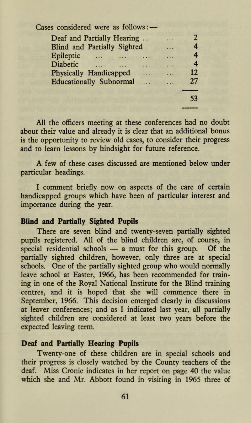 Cases considered were as follows: — Deaf and Partially Hearing 2 Blind and Partially Sighted ... 4 Epileptic 4 Diabetic ... ... ... ... 4 Physically Handicapped ... ... 12 Educationally Subnormal ... ... 27 53 All the officers meeting at these conferences had no doubt about their value and already it is clear that an additional bonus is the opportunity to review old cases, to consider their progress and to learn lessons by hindsight for future reference. A few of these cases discussed are mentioned below under particular headings. I comment briefly now on aspects of the care of certain handicapped groups which have been of particular interest and importance during the year. Blind and Partially Sighted Pupils There are seven blind and twenty-seven partially sighted pupils registered. All of the blind children are, of course, in special residential schools — a must for this group. Of the partially sighted children, however, only three are at special schools. One of the partially sighted group who would normally leave school at Easter, 1966, has been recommended for train- ing in one of the Royal National Institute for the Blind training centres, and it is hoped that she will commence there in September, 1966. This decision emerged clearly in discussions at leaver conferences; and as I indicated last year, all partially sighted children are considered at least two years before the expected leaving term. Deaf and Partially Hearing Pupils Twenty-one of these children are in special schools and their progress is closely watched by the County teachers of the deaf. Miss Cronie indicates in her report on page 40 the value which she and Mr. Abbott found in visiting in 1965 three of