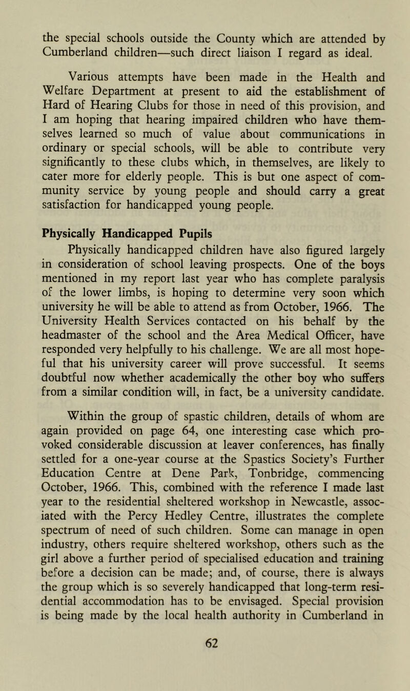 the special schools outside the County which are attended by Cumberland children—such direct liaison I regard as ideal. Various attempts have been made in the Health and Welfare Department at present to aid the establishment of Hard of Hearing Clubs for those in need of this provision, and I am hoping that hearing impaired children who have them- selves learned so much of value about communications in ordinary or special schools, will be able to contribute very significantly to these clubs which, in themselves, are likely to cater more for elderly people. This is but one aspect of com- munity service by young people and should carry a great satisfaction for handicapped young people. Physically Handicapped Pupils Physically handicapped children have also figured largely in consideration of school leaving prospects. One of the boys mentioned in my report last year who has complete paralysis of the lower limbs, is hoping to determine very soon which university he will be able to attend as from October, 1966. The University Health Services contacted on his behalf by the headmaster of the school and the Area Medical Officer, have responded very helpfully to his challenge. We are all most hope- ful that his university career will prove successful. It seems doubtful now whether academically the other boy who suffers from a similar condition will, in fact, be a university candidate. Within the group of spastic children, details of whom are again provided on page 64, one interesting case which pro- voked considerable discussion at leaver conferences, has finally settled for a one-year course at the Spastics Society’s Further Education Centre at Dene Park, Tonbridge, commencing October, 1966. This, combined with the reference I made last year to the residential sheltered workshop in Newcastle, assoc- iated with the Percy Hedley Centre, illustrates the complete spectrum of need of such children. Some can manage in open industry, others require sheltered workshop, others such as the girl above a further period of specialised education and training before a decision can be made; and, of course, there is always the group which is so severely handicapped that long-term resi- dential accommodation has to be envisaged. Special provision is being made by the local health authority in Cumberland in