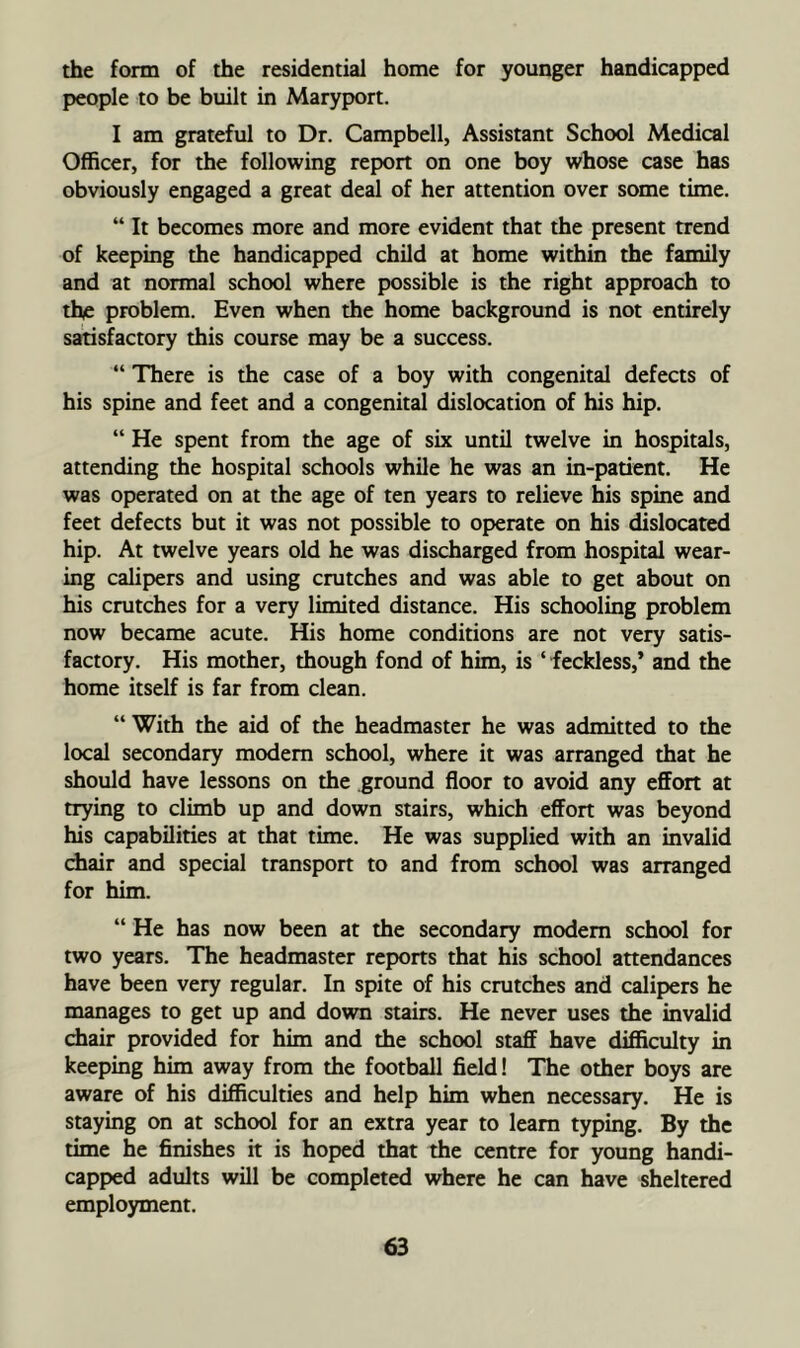 the form of the residential home for younger handicapped people to be built in Maryport. I am grateful to Dr. Campbell, Assistant School Medical Officer, for the following report on one boy whose case has obviously engaged a great deal of her attention over some time. “ It becomes more and more evident that the present trend of keeping the handicapped child at home within the family and at normal school where possible is the right approach to the problem. Even when the home background is not entirely satisfactory this course may be a success. “ There is the case of a boy with congenital defects of his spine and feet and a congenital dislocation of his hip. “ He spent from the age of six until twelve in hospitals, attending the hospital schools while he was an in-patient. He was operated on at the age of ten years to relieve his spine and feet defects but it was not possible to operate on his dislocated hip. At twelve years old he was discharged from hospital wear- ing calipers and using crutches and was able to get about on his crutches for a very limited distance. His schooling problem now became acute. His home conditions are not very satis- factory. His mother, though fond of him, is ‘ feckless,’ and the home itself is far from clean. “ With the aid of the headmaster he was admitted to the local secondary modem school, where it was arranged that he should have lessons on the ground floor to avoid any effort at trying to climb up and down stairs, which effort was beyond his capabilities at that time. He was supplied with an invalid diair and special transport to and from school was arranged for him. “ He has now been at the secondary modem school for two years. The headmaster reports that his school attendances have been very regular. In spite of his cmtches and calipers he manages to get up and down stairs. He never uses the invalid diair provided for him and the school staff have difficulty in keepmg him away from the football field! The other boys are aware of his difficulties and help him when necessary. He is staying on at school for an extra year to learn typing. By the time he finishes it is hoped that the centre for young handi- capped adults will be completed where he can have sheltered employment.