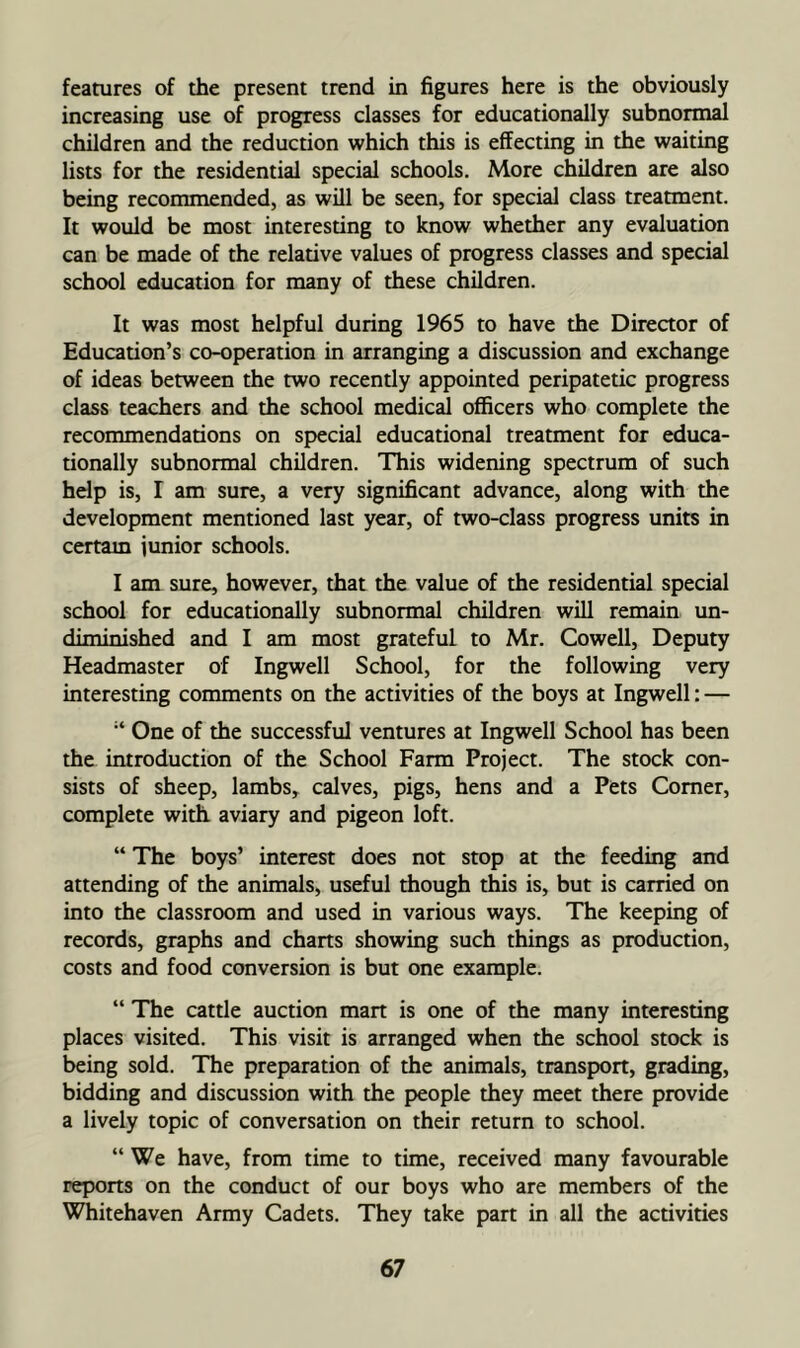 features of the present trend in figures here is the obviously increasing use of progress classes for educationally subnormal children and the reduction which this is effecting in the waiting lists for the residential special schools. More children are also being recommended, as will be seen, for special class treatment. It would be most interesting to know whether any evaluation can be made of the relative values of progress classes and special school education for many of these children. It was most helpful during 1965 to have the Director of Education’s co-operation in arranging a discussion and exchange of ideas between the two recently appointed peripatetic progress class teachers and the school medical officers who complete the recommendations on special educational treatment for educa- tionally subnormal children. This widening spectrum of such help is, I am sure, a very significant advance, along with the development mentioned last year, of two-class progress units in certam junior schools. I am sure, however, that the value of the residential special school for educationally subnormal children will remain un- diminished and I am most grateful to Mr. Cowell, Deputy Headmaster of Ingwell School, for the following very interesting comments on the activities of the boys at Ingwell: — One of the successful ventures at Ingwell School has been the introduction of the School Farm Project. The stock con- sists of sheep, lambs, calves, pigs, hens and a Pets Comer, complete with aviary and pigeon loft. “ The boys’ interest does not stop at the feeding and attending of the animals, useful though this is, but is carried on into the classroom and used in various ways. The keeping of records, graphs and charts showing such things as production, costs and food conversion is but one example. “ The cattle auction mart is one of the many interesting places visited. This visit is arranged when the school stock is being sold. The preparation of the animals, transport, grading, bidding and discussion with the people they meet there provide a lively topic of conversation on their return to school. “ We have, from time to time, received many favourable reports on the conduct of our boys who are members of the Whitehaven Army Cadets. They take part in all the activities