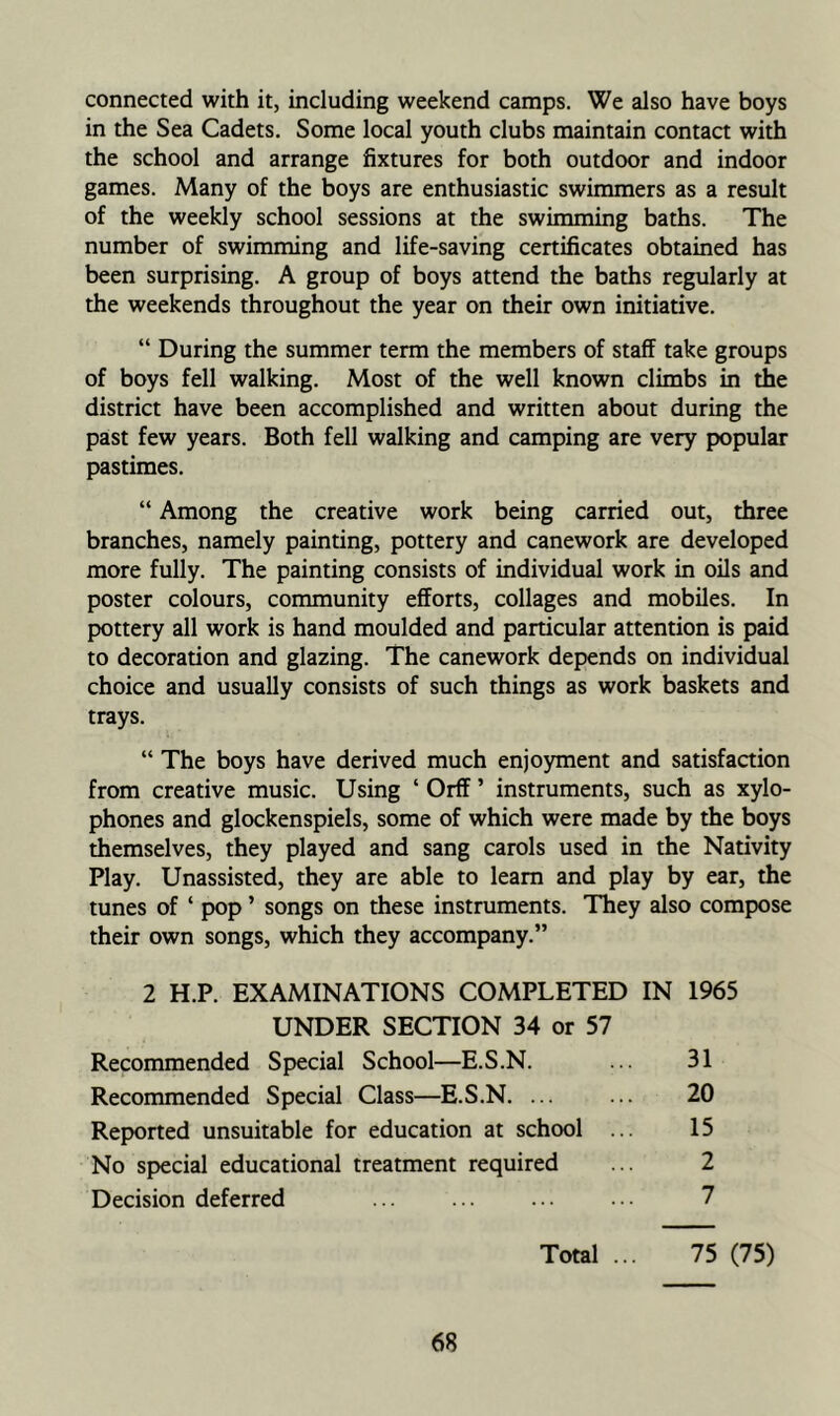 connected with it, including weekend camps. We also have boys in the Sea Cadets. Some local youth clubs maintain contaa with the school and arrange fixtures for both outdoor and indoor games. Many of the boys are enthusiastic swimmers as a result of the weekly school sessions at the swimming baths. The number of swimming and life-saving certificates obtained has been surprising. A group of boys attend the baths regularly at the weekends throughout the year on their own initiative. “ During the summer term the members of staff take groups of boys fell walking. Most of the well known climbs in the district have been accomplished and written about during the past few years. Both fell walking and camping are very popular pastimes. “ Among the creative work being carried out, three branches, namely painting, pottery and canework are developed more fully. The painting consists of individual work in oils and poster colours, community efforts, collages and mobiles. In pottery all work is hand moulded and particular attention is paid to decoration and glazing. The canework depends on individual choice and usually consists of such things as work baskets and trays. “ The boys have derived much enjoyment and satisfaaion from creative music. Using ‘ Orff ’ instruments, such as xylo- phones and glockenspiels, some of which were made by the boys themselves, they played and sang carols used in the Nativity Play. Unassisted, they are able to learn and play by ear, the tunes of ‘ pop ’ songs on these instruments. They also compose their own songs, which they accompany.” 2 H.P. EXAMINATIONS COMPLETED IN 1965 UNDER SECTION 34 or 57 Recommended Special School—E.S.N. ... 31 Recommended Special Class—E.S.N. ... ... 20 Reported unsuitable for education at school ... 15 No special educational treatment required ... 2