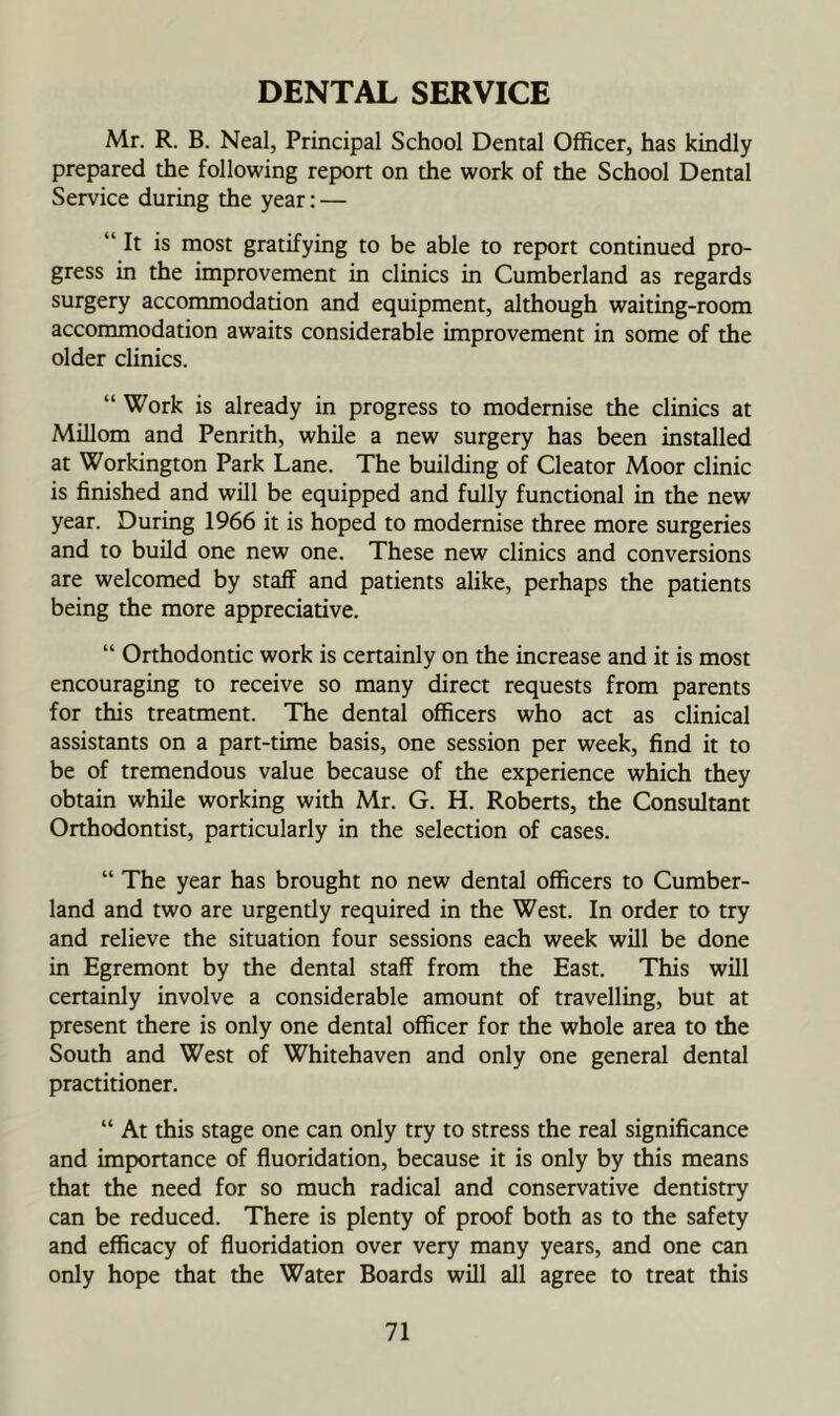 DENTAL SERVICE Mr. R. B. Neal, Principal School Dental Officer, has kindly prepared the following report on the work of the School Dental Service during the year: — “ It is most gratifying to be able to report continued pro- gress in the improvement in clinics in Cumberland as regards surgery accommodation and equipment, although waiting-room accommodation awaits considerable improvement in some of the older clinics. “ Work is already in progress to modernise the clinics at MUlom and Penrith, while a new surgery has been installed at Workington Park Lane. The building of Cleator Moor clinic is finished and will be equipped and fully functional in the new year. During 1966 it is hoped to modernise three more surgeries and to build one new one. These new clinics and conversions are welcomed by staff and patients alike, perhaps the patients being the more appreciative. “ Orthodontic work is certainly on the increase and it is most encouraging to receive so many direct requests from parents for this treatment. The dental officers who act as clinical assistants on a part-time basis, one session per week, find it to be of tremendous value because of the experience which they obtain while working with Mr. G. H. Roberts, the Consultant Orthodontist, particularly in the selection of cases. “ The year has brought no new dental officers to Cumber- land and two are urgently required in the West. In order to try and relieve the situation four sessions each week will be done in Egremont by the dental staff from the East. This will certainly involve a considerable amount of travelling, but at present there is only one dental officer for the whole area to the South and West of Whitehaven and only one general dental practitioner. “ At this stage one can only try to stress the real significance and importance of fluoridation, because it is only by this means that the need for so much radical and conservative dentistry can be reduced. There is plenty of proof both as to the safety and efficacy of fluoridation over very many years, and one can only hope that the Water Boards will all agree to treat this