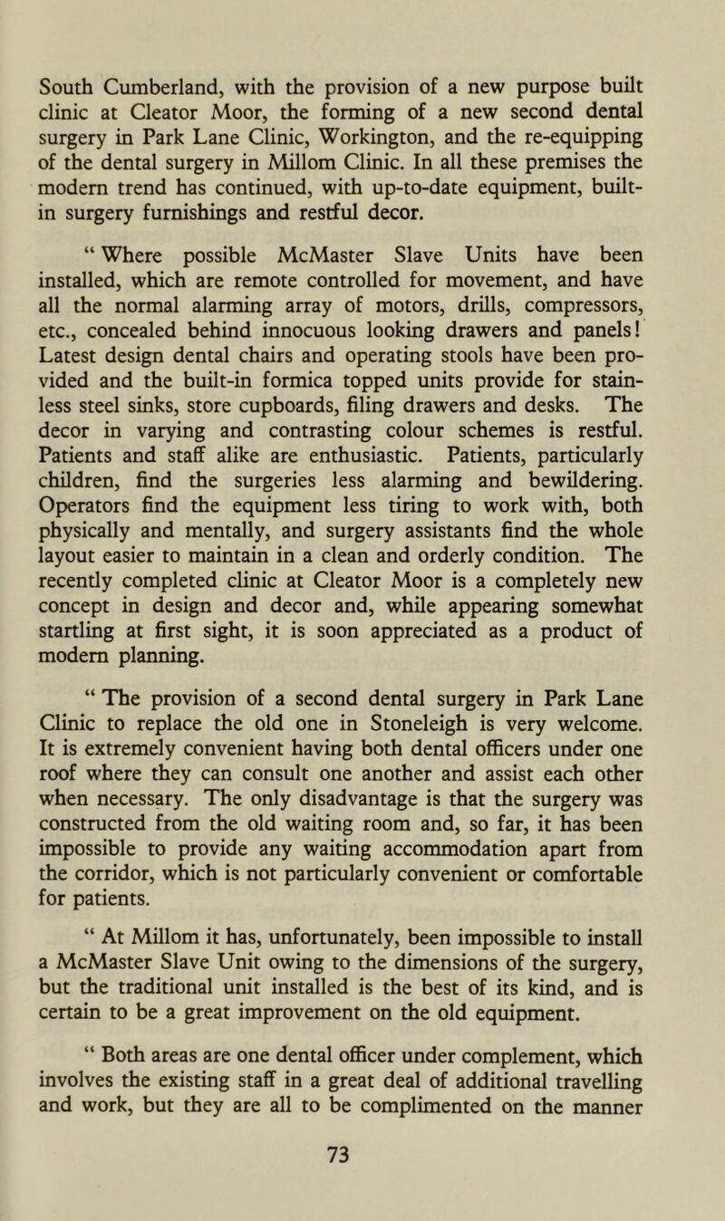 South Cumberland, with the provision of a new purpose built clinic at Cleator Moor, the forming of a new second dental surgery in Park Lane Clinic, Workington, and the re-equipping of the dental surgery in Millom Clinic. In all these premises the modem trend has continued, with up-to-date equipment, built- in surgery furnishings and restful decor. “ Where possible McMaster Slave Units have been installed, which are remote controlled for movement, and have all the normal alarming array of motors, drills, compressors, etc., concealed behind innocuous looking drawers and panels! Latest design dental chairs and operating stools have been pro- vided and the built-in formica topped units provide for stain- less steel sinks, store cupboards, filing drawers and desks. The decor in varying and contrasting colour schemes is restful. Patients and staff alike are enthusiastic. Patients, particularly children, find the surgeries less alarming and bewildering. Operators find the equipment less tiring to work with, both physically and mentally, and surgery assistants find the whole layout easier to maintain in a clean and orderly condition. The recently completed clinic at Cleator Moor is a completely new concept in design and decor and, while appearing somewhat startling at first sight, it is soon appreciated as a product of modem planning. “ The provision of a second dental surgery in Park Lane Clinic to replace the old one in Stoneleigh is very welcome. It is extremely convenient having both dental officers under one roof where they can consult one another and assist each other when necessary. The only disadvantage is that the surgery was constmcted from the old waiting room and, so far, it has been impossible to provide any waiting accommodation apart from the corridor, which is not particularly convenient or comfortable for patients. “ At Millom it has, unfortunately, been impossible to install a McMaster Slave Unit owing to the dimensions of the surgery, but the traditional unit installed is the best of its kind, and is certain to be a great improvement on the old equipment. “ Both areas are one dental officer under complement, which involves the existing staff in a great deal of additional travelling and work, but they are all to be complimented on the manner