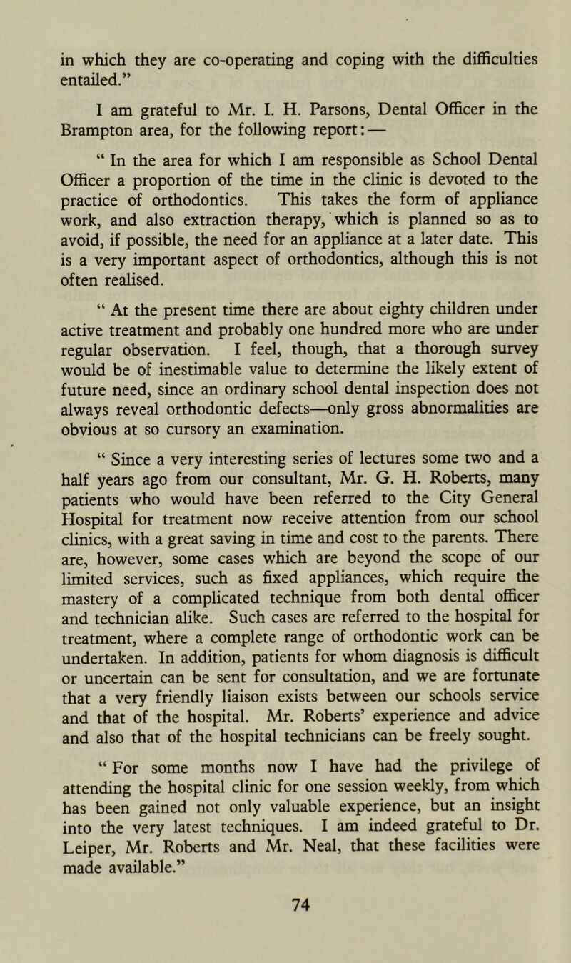 in which they are co-operating and coping with the difficulties entailed.” I am grateful to Mr. I. H. Parsons, Dental Officer in the Brampton area, for the following report: — “ In the area for which I am responsible as School Dental Officer a proportion of the time in the clinic is devoted to the practice of orthodontics. This takes the form of appliance work, and also extraction therapy, which is planned so as to avoid, if possible, the need for an appliance at a later date. This is a very important aspect of orthodontics, although this is not often realised. “ At the present time there are about eighty children under active treatment and probably one hundred more who are under regular observation. I feel, though, that a thorough survey would be of inestimable value to determine the likely extent of future need, since an ordinary school dental inspection does not always reveal orthodontic defects—only gross abnormalities are obvious at so cursory an examination. “ Since a very interesting series of lectures some two and a half years ago from our consultant, Mr. G. H. Roberts, many patients who would have been referred to the City General Hospital for treatment now receive attention from our school clinics, with a great saving in time and cost to the parents. There are, however, some cases which are beyond the scope of our limited services, such as fixed appliances, which require the mastery of a complicated technique from both dental officer and technician alike. Such cases are referred to the hospital for treatment, where a complete range of orthodontic work can be undertaken. In addition, patients for whom diagnosis is difficult or uncertain can be sent for consultation, and we are formnate that a very friendly liaison exists between our schools service and that of the hospital. Mr. Roberts’ experience and advice and also that of the hospital technicians can be freely sought. “ For some months now I have had the privilege of attending the hospital clinic for one session weekly, from which has been gained not only valuable experience, but an insight into the very latest techniques. I am indeed grateful to Dr. Leiper, Mr. Roberts and Mr. Neal, that these facilities were made available.”