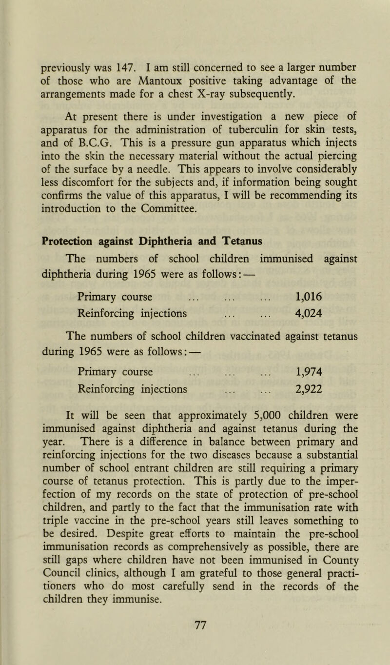previously was 147. I am still concerned to see a larger number of those who are Mantoux positive taking advantage of the arrangements made for a chest X-ray subsequently. At present there is under investigation a new piece of apparatus for the administration of tuberculin for skin tests, and of B.C.G. This is a pressure gun apparatus which injects into the skin the necessary material without the actual piercing of the surface by a needle. This appears to involve considerably less discomfort for the subjects and, if information being sought confirms the value of this apparatus, I will be recommending its introduction to the Committee. Protection against Diphtheria and Tetanus The numbers of school children immunised against diphtheria during 1965 were as follows: — Primary course ... ... ... 1,016 Reinforcing injections ... ... 4,024 The numbers of school children vaccinated against tetanus during 1965 were as follows: — Primary course ... ... ... 1,974 Reinforcing injections ... ... 2,922 It will be seen that approximately 5,000 children were immunised against diphtheria and against tetanus during the year. There is a difference in balance between primary and reinforcing injections for the two diseases because a substantial number of school entrant children are still requiring a primary course of tetanus protection. This is partly due to the imper- fection of my records on the state of protection of pre-school children, and partly to the fact that the immunisation rate with triple vaccine in the pre-school years still leaves something to be desired. Despite great efforts to maintain the pre-school immunisation records as comprehensively as possible, there are still gaps where children have not been immunised in County Council clinics, although I am grateful to those general practi- tioners who do most carefully send in the records of the children they immunise.