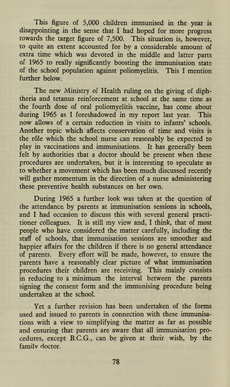 This figure of 5,000 children immunised in the year is disappointing in the sense that I had hoped for more progress towards the target figure of 7,500. This situation is, however, to quite an extent accounted for by a considerable amount of extra time which was devoted in the middle and latter parts of 1965 to really significantly boosting the immunisation state of the school population against poliomyelitis. This I mention further below. The new Ministry of Health ruling on the giving of diph- theria and tetanus reinforcement at school at the same time as the fourth dose of oral poliomyelitis vaccine, has come about during 1965 as 1 foreshadowed in my report last year. This now allows of a certain reduction in visits to infants’ schools. Another topic which affects conservation of time and visits is the role which the school nurse can reasonably be expected to play in vaccinations and immunisations. It has generally been felt by authorities that a doctor should be present when these procedures are undertaken, but it is interesting to speculate as to whether a movement which has been much discussed recently will gather momentum in the direction of a nurse administering these preventive health substances on her own. During 1965 a further look was taken at the question of the attendance by parents at immunisation sessions in schools, and I had occasion to discuss this with several general practi- tioner colleagues. It is still my view and, I think, that of most people who have considered the matter carefully, including the staff of schools, that immunisation sessions are smoother and happier affairs for the children if there is no general attendance of parents. Every effort will be made, however, to ensure the parents have a reasonably clear picture of what immunisation procedures their children are receiving. This mainly consists in reducing to a minimum the interval between the parents signing the consent form and the immunising procedure being undertaken at the school. Yet a further revision has been undertaken of the forms used and issued to parents in connection with these immunisa- tions with a view to simplifying the matter as far as possible and ensuring that parents are aware that all immunisation pro- cedures, except B.C.G., can be given at their wish, by the familv doctor.