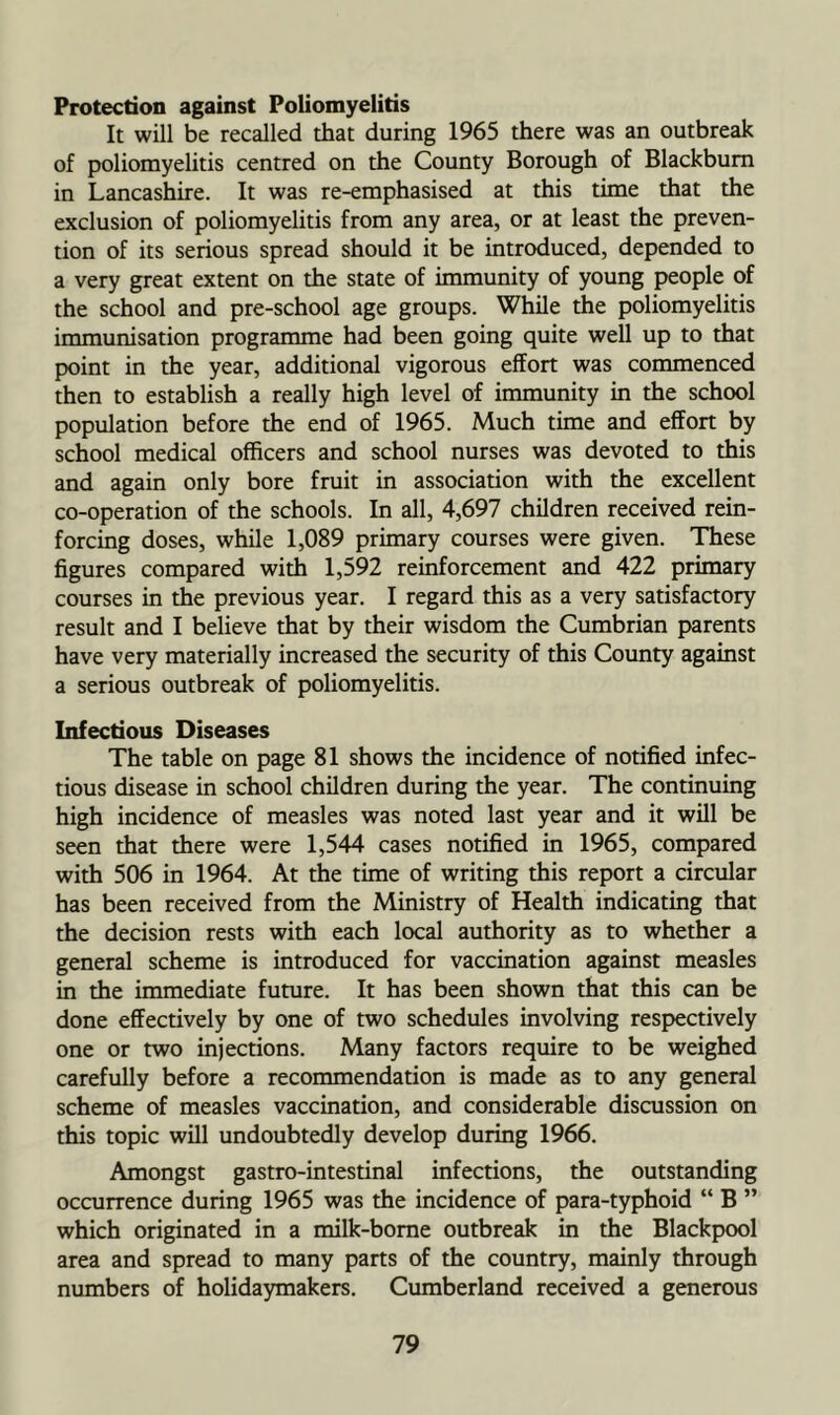 Protection against Poliomyelitis It will be recalled that during 1965 there was an outbreak of poliomyelitis centred on the County Borough of Blackburn in Lancashire. It was re-emphasised at this time that the exclusion of poliomyelitis from any area, or at least the preven- tion of its serious spread should it be introduced, depended to a very great extent on the state of immunity of young people of the school and pre-school age groups. While the poliomyelitis immunisation programme had been going quite well up to that point in the year, additional vigorous effort was commenced then to establish a really high level of immunity in the school population before the end of 1965. Much time and effort by school medical officers and school nurses was devoted to this and again only bore fruit in association with the excellent co-operation of the schools. In all, 4,697 children received rein- forcing doses, while 1,089 primary courses were given. These figures compared with 1,592 reinforcement and 422 primary courses in the previous year. I regard this as a very satisfactory result and I believe that by their wisdom the Cumbrian parents have very materially increased the security of this County against a serious outbreak of poliomyelitis. Infectious Diseases The table on page 81 shows the incidence of notified infec- tious disease in school children during the year. The continuing high incidence of measles was noted last year and it will be seen that there were 1,544 cases notified in 1965, compared with 506 in 1964. At the time of writing this report a circular has been received from the Ministry of Health indicating that the decision rests with each local authority as to whether a general scheme is introduced for vaccination against measles in the immediate future. It has been shown that this can be done efltectively by one of two schedules involving respectively one or two injections. Many factors require to be weighed carefully before a recommendation is made as to any general scheme of measles vaccination, and considerable discussion on this topic will undoubtedly develop during 1966. Amongst gastro-intestinal infections, the outstanding occurrence during 1965 was the incidence of para-typhoid “ B ” which originated in a milk-borne outbreak in the Blackpool area and spread to many parts of the country, mainly through numbers of holidaymakers. Cumberland received a generous