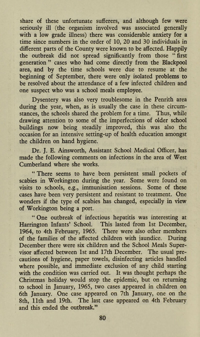 share of these unfortunate sufferers, and although few were seriously ill (the organism involved was associated generally with a low grade illness) there was considerable anxiety for a time since numbers in the order of 10, 20 and 30 individuals in different parts of the County were known to be affected. Happily the outbreak did not spread significantly from those “ first generation ” cases who had come directly from the Blackpool area, and by the time schools were due to resume at the beginning of September, there were only isolated problems to be resolved about the attendance of a few infected children and one suspect who was a school meals employee. Dysentery was also very troublesome in the Penrith area during the year, when, as is usually the case in these circum- stances, the schools shared the problem for a time. Thus, while drawing attention to some of the imperfections of older school buildings now being steadily improved, this was also the occasion for an intensive setting-up of health education amongst the children on hand hygiene. Dr. J. E. Ainsworth, Assistant School Medical Officer, has made the following comments on infections in the area of West Cumberland where she works. “ There seems to have been persistent small pockets of scabies in Workington during the year. Some were found on visits to schools, e.g., immunisation sessions. Some of these cases have been very persistent and resistant to treatment. One wonders if the type of scabies has changed, especially in view of Workington being a port. “ One outbreak of infectious hepatitis was interesting at Harrington Infants’ School. This lasted from 1st December, 1964, to 4th February, 1965. There were also other members of the families of the affected children with jaundice. During December there were six children and the School Meals Super- visor affected between 1st and 17th December. The usual pre- cautions of hygiene, paper towels, disinfecting articles handled where possible, and immediate exclusion of any child starting with the condition was carried out. It was thought perhaps the Christmas holiday would stop the epidemic, but on returning to school in January, 1965, two cases appeared in children on 6th January. One case appeared on 7th January, one on the 8th, 11th and 19th. The last case appeared on 4th February and this ended the outbreak.”