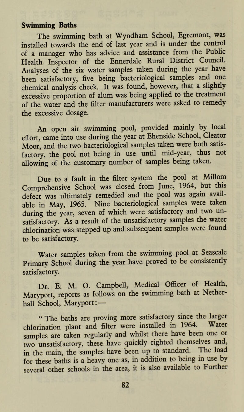 Swimming Baths The swimming bath at Wyndham School, Egremont, was installed towards the end of last year and is under the control of a manager who has advice and assistance from the Public Health Inspector of the Ennerdale Rural District Council. Analyses of the six water samples taken during the year have been satisfactory, five being bacteriological samples and one chemical analysis check. It was found, however, that a slightly excessive proportion of alum was being applied to the treatment of the water and the filter manufacturers were asked to remedy the excessive dosage. An open air swimming pool, provided mainly by local effort, came into use during the year at Ehenside School, Cleator Moor, and the two bacteriologici samples taken were both satis- factory, the pool not being in use until mid-year, thus not allowing of the customary number of samples being taken. Due to a fault in the filter system the pool at Millom Comprehensive School was closed from June, 1964, but this defect was ultimately remedied and the pool was again avail- able in May, 1965. Nine bacteriological samples were taken during the year, seven of which were satisfactory and two un- satisfactory. As a result of the unsatisfactory samples the water chlorination was stepped up and subsequent samples were found to be satisfactory. Water samples taken from the swimming pool at Seascale Primary School during the year have proved to be consistently satisfactory. Dr. E. M. O. Campbell, Medical Officer of Health, Maryport, reports as follows on the swimming bath at Nether- hall School, Maryport: — “ The baths are proving more satisfactory since the larger chlorination plant and filter were installed in 1964. Water samples are taken regularly and whilst there have been one or two unsatisfactory, these have quickly righted themselves and, in the main, the samples have been up to standard. The load for these baths is a heavy one as, in addition to being in use by several other schools in the area, it is also available to Further