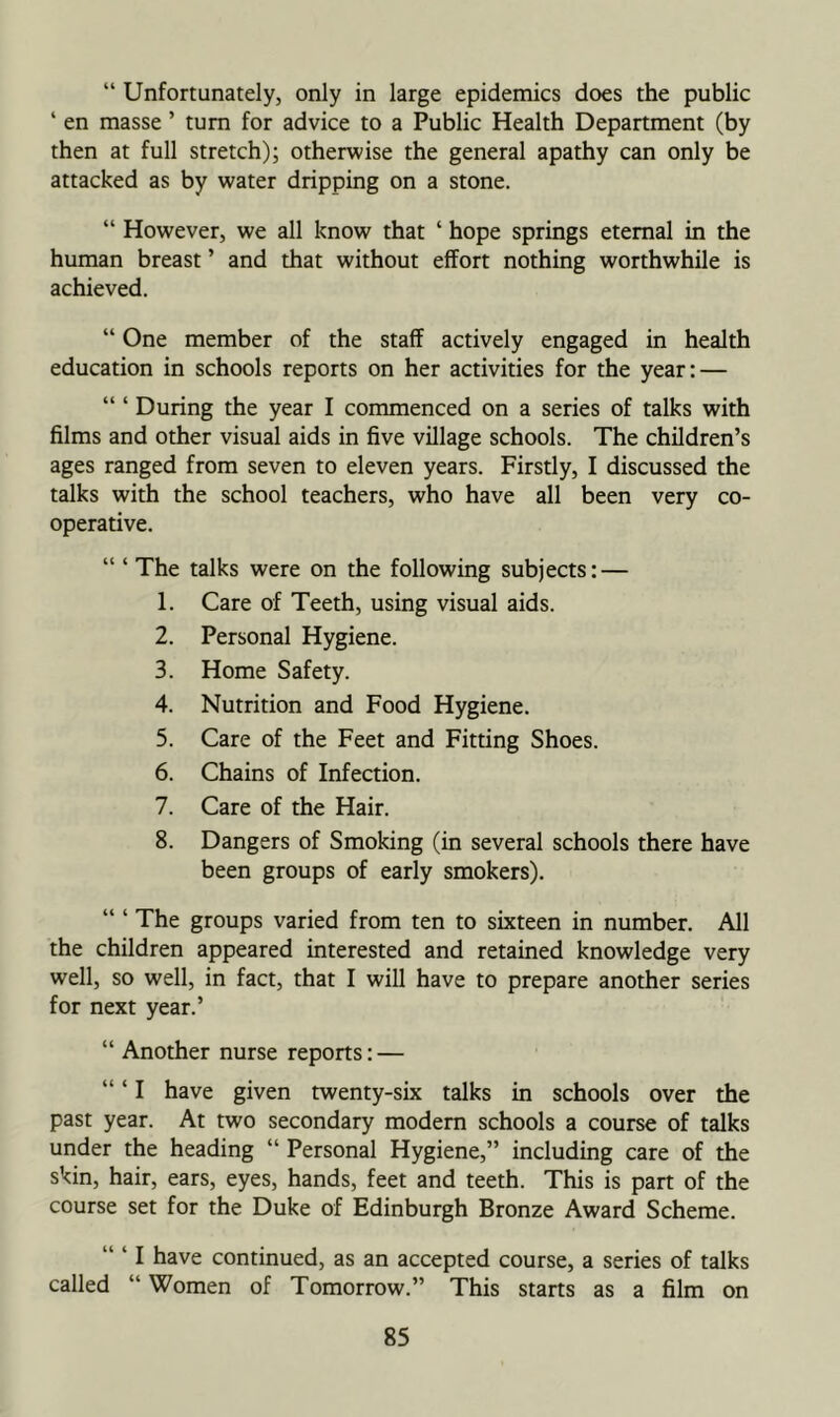 “ Unfortunately, only in large epidemics does the public ‘ en masse ’ turn for advice to a Public Health Department (by then at full stretch); otherwise the general apathy can only be attacked as by water dripping on a stone. “ However, we all know that ‘ hope springs eternal in the human breast ’ and that without effort nothing worthwhile is achieved. “ One member of the staff actively engaged in health education in schools reports on her activities for the year; — “ ‘ During the year I commenced on a series of talks with films and other visual aids in five village schools. The children’s ages ranged from seven to eleven years. Firstly, I discussed the talks with the school teachers, who have all been very co- operative. “ ‘ The talks were on the following subjects: — 1. Care of Teeth, using visual aids. 2. Personal Hygiene. 3. Home Safety. 4. Nutrition and Food Hygiene. 5. Care of the Feet and Fitting Shoes. 6. Chains of Infection. 7. Care of the Hair. 8. Dangers of Smoking (in several schools there have been groups of early smokers). The groups varied from ten to sixteen in number. All the children appeared interested and retained knowledge very well, so well, in fact, that I will have to prepare another series for next year.’ “ Another nurse reports: — “ ‘ I have given twenty-six talks in schools over the past year. At two secondary modern schools a course of talks under the heading “ Personal Hygiene,” including care of the skin, hair, ears, eyes, hands, feet and teeth. This is part of the course set for the Duke of Edinburgh Bronze Award Scheme. “ ‘ I have continued, as an accepted course, a series of talks called “ Women of Tomorrow.” This starts as a film on
