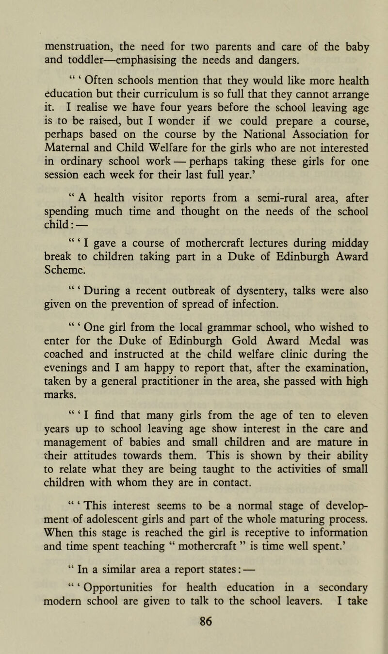 menstruation, the need for two parents and care of the baby and toddler—emphasising the needs and dangers. “ ‘ Often schools mention that they would like more health education but their curriculum is so full that they cannot arrange it. I realise we have four years before the school leaving age is to be raised, but I wonder if we could prepare a course, perhaps based on the course by the National Association for Maternal and Child Welfare for the girls who are not interested in ordinary school work — perhaps taking these girls for one session each week for their last full year.’ “ A health visitor reports from a semi-rural area, after spending much time and thought on the needs of the school child; — “ ‘ I gave a course of mothercraft lectures during midday break to children taking part in a Duke of Edinburgh Award Scheme. “ ‘ During a recent outbreak of dysentery, talks were also given on the prevention of spread of infection. “ ‘ One girl from the local grammar school, who wished to enter for the Duke of Edinburgh Gold Award Medal was coached and instructed at the child welfare clinic during the evenings and I am happy to report that, after the examination, taken by a general practitioner in the area, she passed with high marks. “ ‘ I find that many girls from the age of ten to eleven years up to school leaving age show interest in the care and management of babies and small children and are mature in their attitudes towards them. This is shown by their ability to relate what they are being taught to the activities of small children with whom they are in contact. “ ‘ This interest seems to be a normal stage of develop- ment of adolescent girls and part of the whole maturing process. When this stage is reached the girl is receptive to information and time spent teaching “ mothercraft ” is time well spent.’ “ In a similar area a report states: — “ ‘ Opportunities for health education in a secondary modern school are given to talk to the school leavers. I take