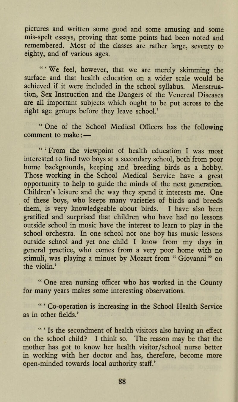 pictures and written some good and some amusing and some mis-spelt essays, proving that some points had been noted and remembered. Most of the classes are rather large, seventy to eighty, and of various ages. “ ‘ We feel, however, that we are merely skimming the surface and that health education on a wider scale would be achieved if it were included in the school syllabus. Menstrua- tion, Sex Instruction and the Dangers of the Venereal Diseases are all important subjects which ought to be put across to the right age groups before they leave school.’ “ One of the School Medical Officers has the following comment to make: — “ ‘ From the viewpoint of health education I was most interested to find two boys at a secondary school, both from poor home backgrounds, keeping and breeding birds as a hobby. Those working in the School Medical Service have a great opportunity to help to guide the minds of the next generation. Children’s leisure and the way they spend it interests me. One of these boys, who keeps many varieties of birds and breeds them, is very knowledgeable about birds. I have also been gratified and surprised that children who have had no lessons outside school in music have the interest to learn to play in the school orchestra. In one school not one boy has music lessons outside school and yet one child I know from my days in general practice, who comes from a very poor home with no stimuli, was playing a minuet by Mozart from “ Giovanni ” on the violin.’ “ One area nursing officer who has worked in the County for many years makes some interesting observations. “ ‘ Co-operation is increasing in the School Health Service as in other fields.’ “ ‘ Is the secondment of health visitors also having an effect on the school child? I think so. The reason may be that the mother has got to know her health visitor/school nurse better in working with her doctor and has, therefore, become more open-minded towards local authority staff.’