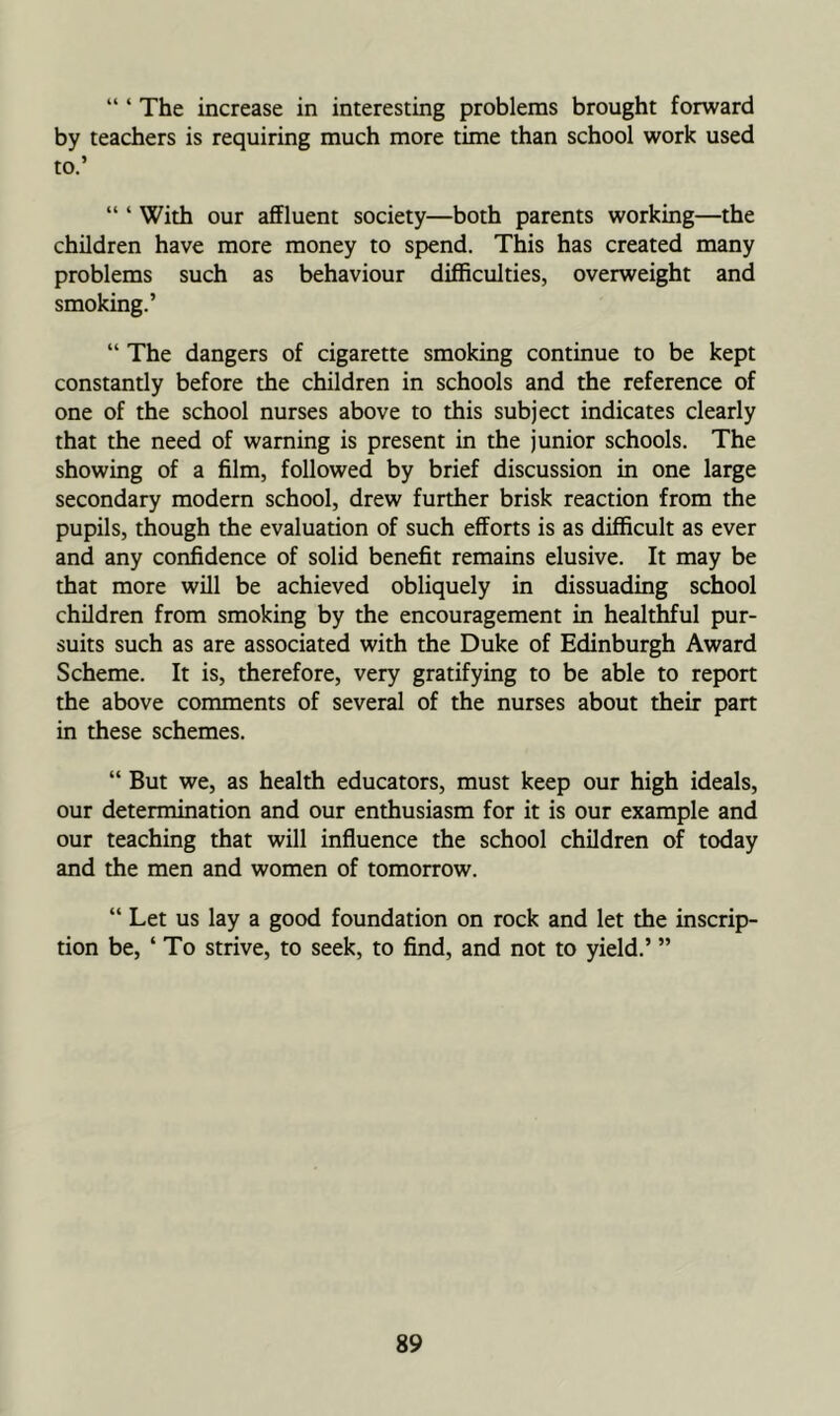 “ ‘ The increase in interesting problems brought forward by teachers is requiring much more time than school work used to.’ “ ‘ With our affluent society—both parents working—the children have more money to spend. This has created many problems such as behaviour difficulties, overweight and smoking.’ “ The dangers of cigarette smoking continue to be kept constantly before the children in schools and the reference of one of the school nurses above to this subject indicates clearly that the need of warning is present in the junior schools. The showing of a film, followed by brief discussion in one large secondary modern school, drew further brisk reaction from the pupils, though the evaluation of such efforts is as difficult as ever and any confidence of solid benefit remains elusive. It may be that more will be achieved obliquely in dissuading school children from smoking by the encouragement in healthful pur- suits such as are associated with the Duke of Edinburgh Award Scheme. It is, therefore, very gratifying to be able to report the above comments of several of the nurses about their part in these schemes. “ But we, as health educators, must keep our high ideals, our determination and our enthusiasm for it is our example and our teaching that will influence the school children of today and the men and women of tomorrow. “ Let us lay a good foundation on rock and let the inscrip- tion be, ‘ To strive, to seek, to find, and not to yield.’ ”