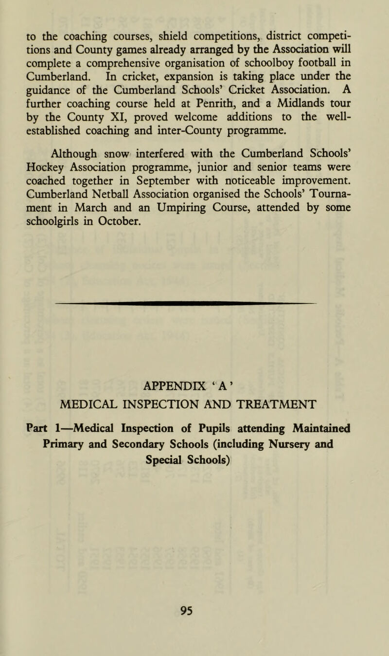 to the coaching courses, shield competitions, district competi- tions and County games already arranged by the Association will complete a comprehensive organisation of schoolboy football in Cumberland. In cricket, expansion is taking place under the guidance of the Cumberland Schools’ Cricket Association. A further coaching course held at Penrith, and a Midlands tour by the County XI, proved welcome additions to the well- established coaching and inter-County programme. Although snow interfered with the Cumberland Schools’ Hockey Association programme, junior and senior teams were coached together in September with noticeable improvement. Cumberland Netball Association organised the Schools’ Tourna- ment in March and an Umpiring Course, attended by some schoolgirls in October. APPENDIX ‘ A ’ MEDICAL INSPECTION AND TREATMENT Part 1—Medical Inspection of Pupils attending Maintained Primary and Secondary Schools (including Nursery and Special Schools)