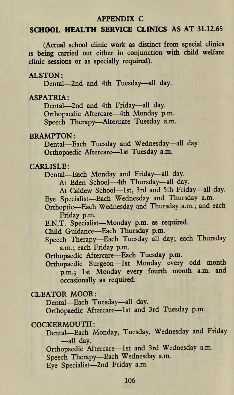 APPENDIX C SCHOOL HEALTH SERVICE CLINICS AS AT 31.12.65 (Actual school clinic work as distinct from special clinics is being carried out either in conjunction with child welfare clinic sessions or as specially required). ALSTON: Dental—2nd and 4th Tuesday—all day. ASPATRIA: Dental—2nd and 4th Friday—all day. Orthopaedic Aftercare—4th Monday p.m. Speech Therapy—Alternate Tuesday a.m. BRAMPTON: Dental—Each Tuesday and Wednesday—all day Orthopaedic Aftercare—1st Tuesday a.m. CARLISLE: Dental—Each Monday and Friday—all day. At Eden School^^th Thursday—all day. At Caldew School—1st, 3rd and 5th Friday—all day. Eye Specialist—Each Wednesday and Thursday a.m. Orthoptic—Each Wednesday and Thursday a.m.; and each Friday p.m. E.N.T. Specialist—Monday p.m. as required. Child Guidance—Each Thursday p.m. Speech Therapy—Each Tuesday all day; each Thursday a.m.; each Friday p.m. Orthopaedic Aftercare—Each Tuesday p.m. Orthopaedic Surgeon—1st Monday every odd month p.m.; 1st Monday every fourth month a.m. and occasionally as required. CLEATOR MOOR: Dental—Each Tuesday—all day. Orthopaedic Aftercare—1st and 3rd Tuesday p.m. COCKERMOUTH: Dental—Each Monday, Tuesday, Wednesday and Friday —all day. Orthopaedic Aftercare—1st and 3rd Wednesday a.m. Speech Therapy—Each Wednesday a.m. Eye Specialist—2nd Friday a.m.