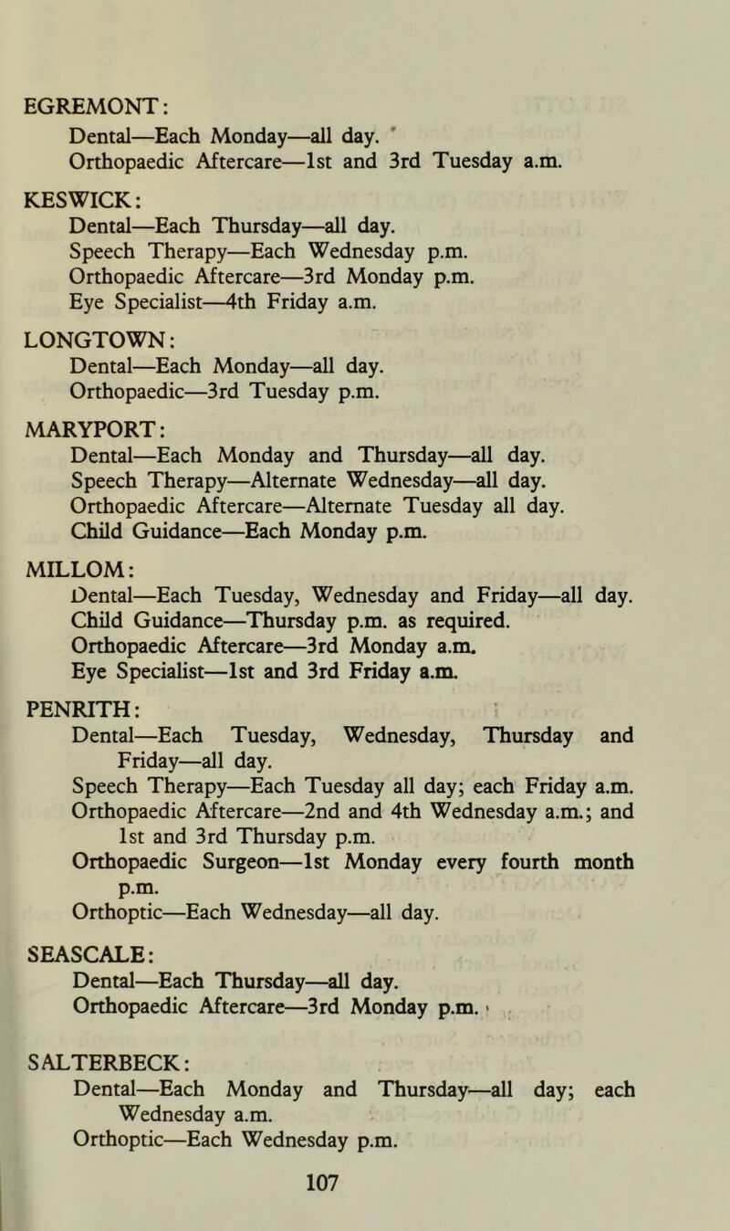 EGREMONT: Dental—Each Monday—all day. ' Orthopaedic Aftercare—1st and 3rd Tuesday a.m. KESWICK: Dental—Each Thursday—all day. Speech Therapy—Each Wednesday p.m. Orthopaedic Aftercare—3rd Monday p.m. Eye Specialist—4th Friday a.m. LONGTOWN: Dental—Each Monday—all day. Orthopaedic—3rd Tuesday p.m. MARYPORT: Dental—Each Monday and Thursday—all day. Speech Therapy—Alternate Wednesday—all day. Orthopaedic Aftercare—Alternate Tuesday all day. Child Guidance—Each Monday p.m. MILLOM: Dental—Each Tuesday, Wednesday and Friday—all day. Child Guidance—Thursday p.m. as required. Orthopaedic Aftercare—3rd Monday a.m. Eye Specialist—1st and 3rd Friday a.m. PENRITH: Dental—Each Tuesday, Wednesday, Thursday and Friday—all day. Speech Therapy—Each Tuesday all day; each Friday a.m. Orthopaedic Aftercare—2nd and 4th Wednesday a.m.; and 1st and 3rd Thursday p.m. Orthopaedic Surgeon—1st Monday every fourth month p.m. Orthoptic—Each Wednesday—all day. SEASCALE: Dental—Each Thursday—all day. Orthopaedic Aftercare—3rd Monday p.m. < SALTERBECK: Dental—Each Monday and Thursday—all day; each Wednesday a.m. Orthoptic—Each Wednesday p.m.