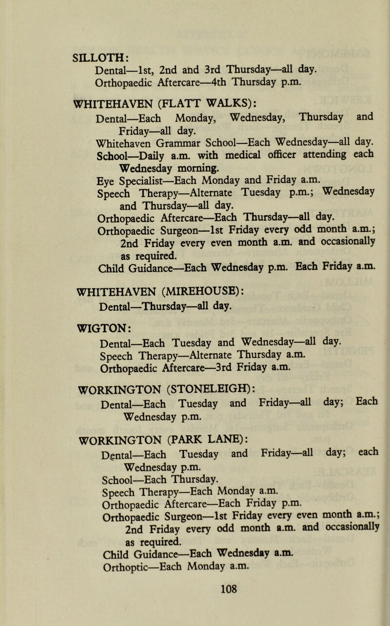 SILLOTH: Dental—1st, 2nd and 3rd Thursday—all day. Orthopaedic Aftercare—4th Thursday p.m. WHITEHAVEN (FLATT WALKS): Dental—Each Monday, Wednesday, Thursday and Friday—all day. Whitehaven Grammar School—Each Wednesday—all day. School—Daily a.m. with medical officer attending each Wednesday morning. Eye Specialist—Each Monday and Friday a.m. Speech Therapy—Alternate Tuesday p.m.; Wednesday and Thursday—all day. Orthopaedic Aftercare—Each Thursday—all day. Orthopaedic Surgeon—1st Friday every odd month a.m.; 2nd Friday every even month a.m. and occasionally as required. Child Guidance—Each Wednesday p.m. Each Friday a.m. WHITEHAVEN (MIREHOUSE): Dental—Thursday—all day. WIGTON: Dental—Each Tuesday and Wednesday—all day. Speech Therapy—Alternate Thursday a.m. Orthopaedic Aftercare—3rd Friday a.m. WORKINGTON (STONELEIGH): Dental—Each Tuesday and Friday—all day; Each Wednesday p.m. WORKINGTON (PARK LANE): Dental—Each Tuesday and Friday—all day; each Wednesday p.m. School—Each Thursday. Speech Therapy—Each Monday a.m. Orthopaedic Aftercare—Each Friday p.m. Orthopaedic Surgeon—1st Friday every even month a.m.; 2nd Friday every odd month a.m. and occasionally as required. Child Guidance—Each Wednesday a.m. Orthoptic—Each Monday a.m.