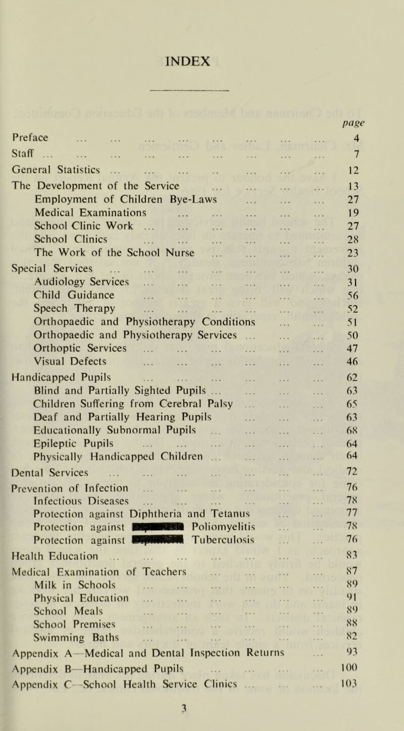 INDEX Preface Staff ... General Statistics The Development of the Service Employment of Children Bye-Laws Medical Examinations School Clinic Work ... School Clinics The Work of the School Nurse Special Services Audiology Services Child Guidance Speech Therapy Orthopaedic and Physiotherapy Conditions Orthopaedic and Physiotherapy Services ... Orthoptic Services Visual Defects Handicapped Pupils Blind and Partially Sighted Pupils ... Children Sufl’ering from Cerebral Palsy , Deaf and Partially Hearing Pupils Educationally Subnormal Pupils Epileptic Pupils Physically Handicapped Children . Dental Services Prevention of Infection Infectious Diseases Protection against Diphtheria and Tetanus Protection against Poliomyelitis Protection against HpHHM Tuberculosis Health Education Medical Examination of Teachers Milk in Schools Physical Education School Meals School Premises Swimming Baths Appendix A Medical and Dental Inspection Returns Appendix B—Handicapped Pupils Appendix C—School Health Service Clinics . f)a!>e 4 7 12 13 27 19 27 28 23 30 31 56 52 51 50 47 46 62 63 65 63 68 64 64 72 76 78 77 78 76 53 87 89 91 89 88 82 93 100 103