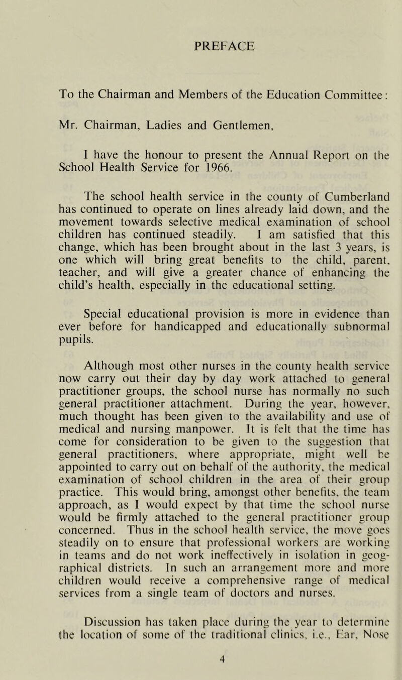 PREFACE To the Chairman and Members of the Education Committee: Mr. Chairman, Ladies and Gentlemen, I have the honour to present the Annual Report on the School Health Service for 1966. The school health service in the county of Cumberland has continued to operate on lines already laid down, and the movement towards selective medical examination of school children has continued steadily. I am satisfied that this change, which has been brought about in the last 3 years, is one which will bring great benefits to the child, parent, teacher, and will give a greater chance of enhancing the child’s health, especially in the educational setting. Special educational provision is more in evidence than ever before for handicapped and educationally subnormal pupils. Although most other nurses in the county health service now carry out their day by day work attached to general practitioner groups, the school nurse has normally no such general practitioner attachment. During the year, however, much thought has been given to the availability and use of medical and nursing manpower. It is felt that the time has come for consideration to be given to the suggestion that general practitioners, where appropriate, might well he appointed to carry out on behalf of the authority, the medical examination of school children in the area of their group practice. This would bring, amongst other benefits, the team approach, as 1 would expect by that time the school nurse would be firmly attached to the general practitioner group concerned. Thus in the school health service, the move goes steadily on to ensure that professional workers are working in teams and do not work ineffectively in isolation in geog- raphical districts. In such an arrangement more and more children would receive a comprehensive range of medical services from a single team of doctors and nurses. Discussion has taken place during the year to determine the location of some of the traditional clinics, i.e.. Ear, Nose