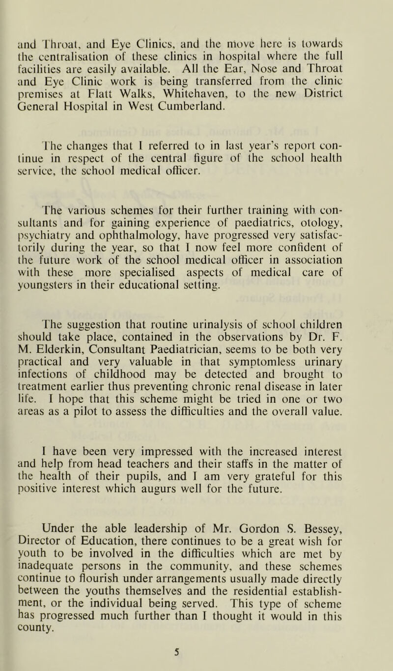 and I hroal, and Eye Clinics, and Ihe move here is towards (he centralisation of these clinics in hospital where the full facilities are easily available. All the Ear, Nose and Throat and Eye Clinic work is being transferred from the clinic premises at Flatt Walks, Whitehaven, to the new District General Hospital in West Cumberland. The changes that 1 referred to in last year’s report con- tinue in respect of the central figure of the school health service, the school medical officer. The various schemes for their further training with con- sultants and for gaining experience of paediatrics, otology, p.sychiatry and ophthalmology, have progressed very satisfac- torily during the year, so that 1 now feel more confident of the future work of the school medical officer in association with these more specialised aspects of medical care of youngsters in their educational setting. The suggestion that routine urinalysis of school children should take place, contained in the observations by Dr. F. M. Elderkin, Consultant Paediatrician, seems to be both very practical and very valuable in that symptomless urinary infections of childhood may be detected and brought to treatment earlier thus preventing chronic renal disease in later life. 1 hope that this scheme might be tried in one or two areas as a pilot to assess the difficulties and the overall value. 1 have been very impressed with the increased interest and help from head teachers and their staffs in the matter of the health of their pupils, and I am very grateful for this positive interest which augurs well for the future. Under the able leadership of Mr. Gordon vS. Bessey, Director of Education, there continues to be a great wish for youth to be involved in the difficulties which are met by inadequate persons in the community, and these schemes continue to flourish under arrangements usually made directly between the youths themselves and the residential establish- ment, or the individual being served. This type of scheme has progressed much further than 1 thought it would in this county.