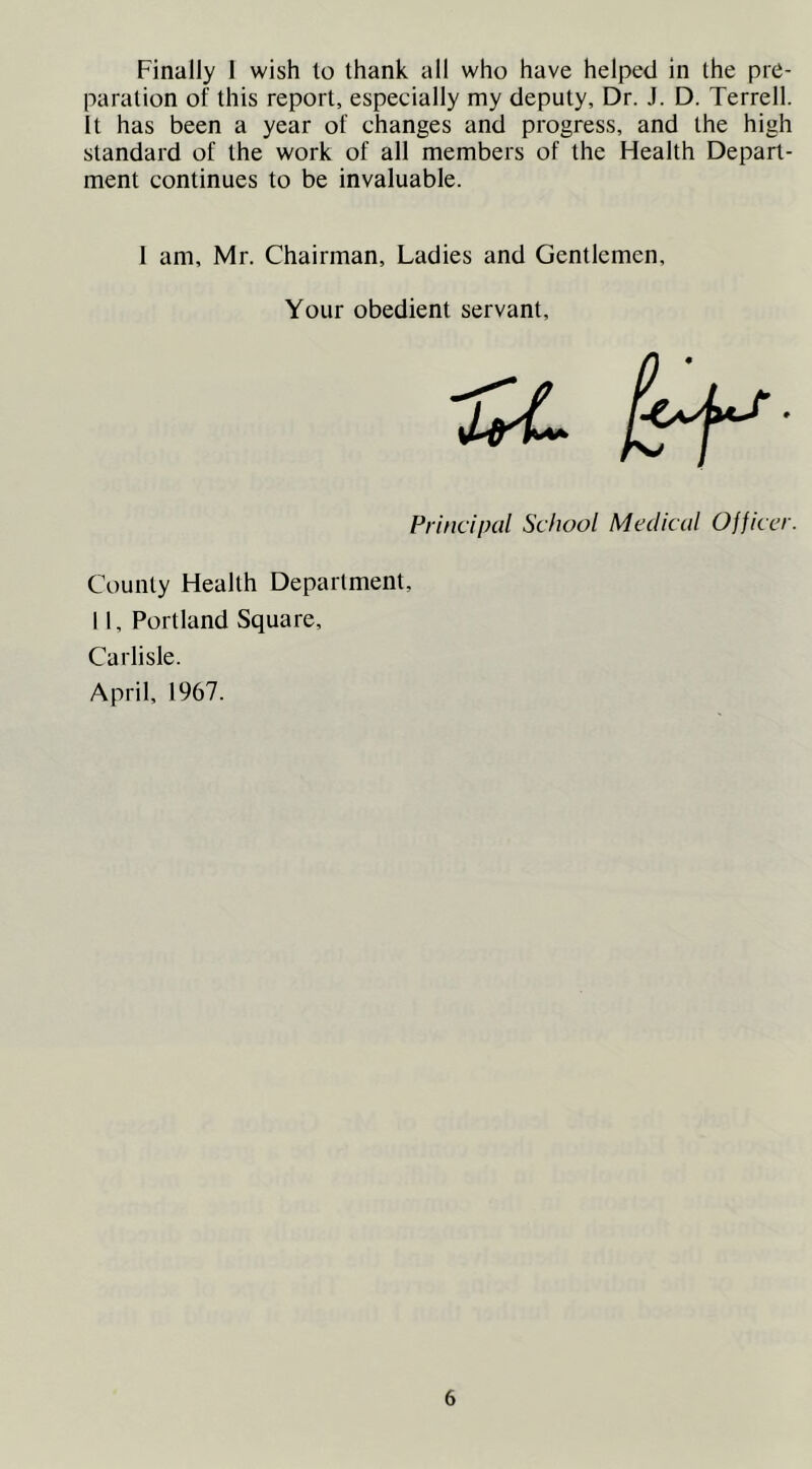 Finally 1 wish to thank all who have helped in the pre- paration of this report, especially my deputy, Dr. J. D. Terrell. It has been a year of changes and progress, and the high standard of the work of all members of the Health Depart- ment continues to be invaluable. 1 am, Mr. Chairman, Ladies and Gentlemen, Your obedient servant. Principal School Medical Officer. County Health Department, 11, Portland Square, Carlisle. April, 1967.