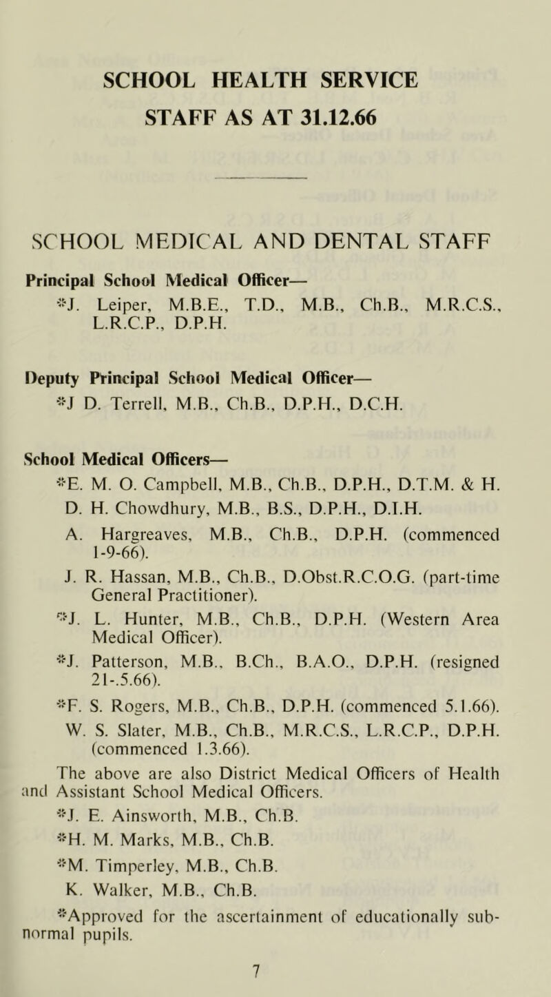 SCHOOL HEALTH SERVICE STAFF AS AT 31.12.66 SCHOOL MEDICAL AND DENTAL STAFF Principal School Medical Officer— Leiper, T.D., M.B., Ch.B., M.R.C.S., L.R.C.P., D.P.H. Deputy Principal School Medical Officer— •-•J D. Terrell. M B., Ch.B., D.P.H., D.C.H. School Medical Officers— ■■E. M. O. Campbell, M.B.. Ch.B., D.P.H., D.T.M. & H. D. H. Chovvdhury, M.B., B.S., D.P.H., D.T.H. A. Hargreaves, M.B., Ch.B., D.P.H. (commenced 1-9-66). J. R. Hassan, M.B., Ch.B., D.Obst.R.C.O.G. (part-time General Practitioner). L. Hunter, M.B., Ch.B., D.P.H. (Western Area Medical Officer). ■'H. Patterson, M.B., B.Ch., B.A.O., D.P.H. (resigned 21-.5.66). ■•F. S. Rogers, M.B., Ch.B., D.P.H. (commenced 5.1.66). W. S. Slater, M.B., Ch.B., M.R.C.S., L.R.C.P., D.P.H. (commenced 1.3.66). The above are also District Medical Officers of Health and Assistant School Medical Officers. '•M. E. Ainsworth, M.B., Ch.B. -■H. M. Marks, M.B., Ch.B. *M. Timperley, M.B., Ch.B. K. Walker, M.B., Ch.B. '•“Approved for the ascertainment of educationally sub- normal pupils.