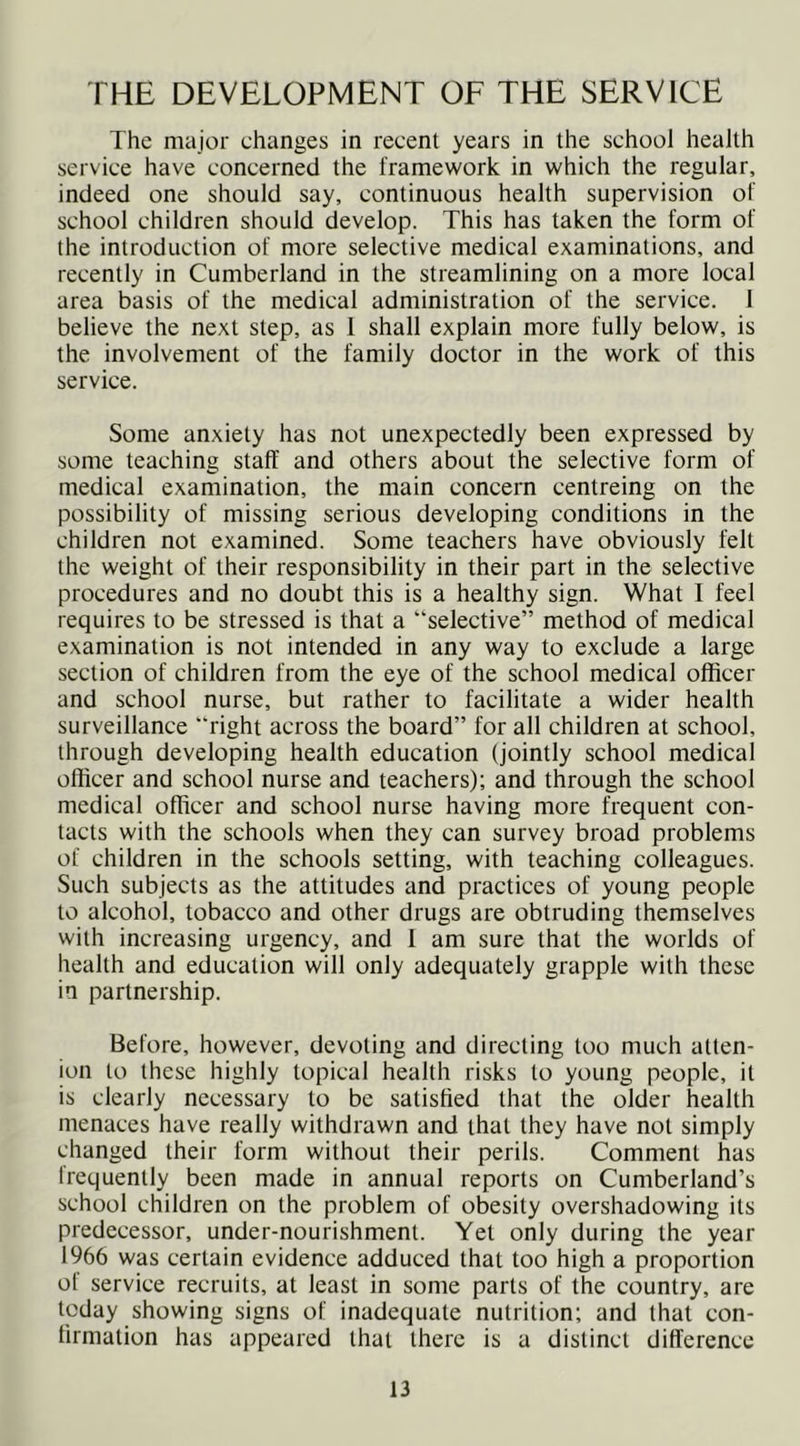 THE DEVELOPMENT OF THE SERVICE The major changes in recent years in the school health service have concerned the framework in which the regular, indeed one should say, continuous health supervision of school children should develop. This has taken the form of the introduction of more selective medical examinations, and recently in Cumberland in the streamlining on a more local area basis of the medical administration of the service. 1 believe the next step, as 1 shall explain more fully below, is the involvement of the family doctor in the work of this service. Some anxiety has not unexpectedly been expressed by some teaching staff and others about the selective form of medical examination, the main concern centreing on the possibility of missing serious developing conditions in the children not examined. Some teachers have obviously felt the weight of their responsibility in their part in the selective procedures and no doubt this is a healthy sign. What I feel requires to be stressed is that a “selective” method of medical examination is not intended in any way to exclude a large section of children from the eye of the school medical officer and school nurse, but rather to facilitate a wider health surveillance right across the board” for all children at school, through developing health education (jointly school medical officer and school nurse and teachers); and through the school medical officer and school nurse having more frequent con- tacts with the schools when they can survey broad problems of children in the schools setting, with teaching colleagues. Such subjects as the attitudes and practices of young people to alcohol, tobacco and other drugs are obtruding themselves with increasing urgency, and 1 am sure that the worlds of health and education will only adequately grapple with these in partnership. Before, however, devoting and directing too much atten- ion to these highly topical health risks to young people, it is clearly necessary to be satisfied that the older health menaces have really withdrawn and that they have not simply changed their form without their perils. Comment has frequently been made in annual reports on Cumberland’s school children on the problem of obesity overshadowing its predecessor, under-nourishment. Yet only during the year 1966 was certain evidence adduced that too high a proportion of service recruits, at least in some parts of the country, are today showing signs of inadequate nutrition; and that con- firmation has appeared that there is a distinct difference
