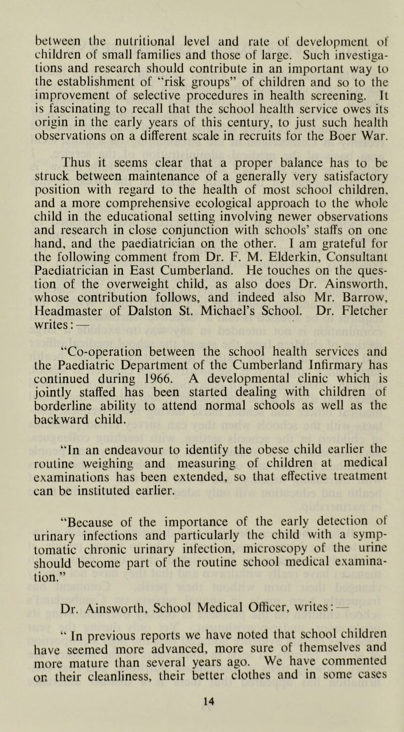 between the nutritional level and rate of development ol children of small families and those of large. Such investiga- tions and research should contribute in an important way to the establishment of “risk groups” of children and so to the improvement of selective procedures in health screening. It is fascinating to recall that the school health service owes its origin in the early years of this century, to just such health observations on a different scale in recruits for the Boer War. Thus it seems clear that a proper balance has to be struck between maintenance of a generally very satisfactory position with regard to the health of most school children, and a more comprehensive ecological approach to the whole child in the educational setting involving newer observations and research in close conjunction with schools’ staffs on one hand, and the paediatrician on the other. I am grateful for the following comment from Dr. F. M. Elderkin, Consultant Paediatrician in East Cumberland. He touches on the ques- tion of the overweight child, as also does Dr. Ainsworth, whose contribution follows, and indeed also Mr. Barrow, Headmaster of Dalston St. Michael’s School. Dr. Fletcher writes: — “Co-operation between the school health services and the Paediatric Department of the Cumberland Infirmary has continued during 1966. A developmental clinic which is jointly staffed has been started dealing with children of borderline ability to attend normal schools as well as the backward child. “In an endeavour to identify the obese child earlier the routine weighing and measuring of children at medical examinations has been extended, so that effective treatment can be instituted earlier. “Because of the importance of the early detection of urinary infections and particularly the child with a symp- tomatic chronic urinary infection, microscopy of the urine should become part of the routine school medical examina- tion.” Dr. Ainsworth, School Medical Officer, writes; — “ In previous reports we have noted that school children have seemed more advanced, more sure of themselves and more mature than several years ago. We have commented on their cleanliness, their better clothes and in some cases