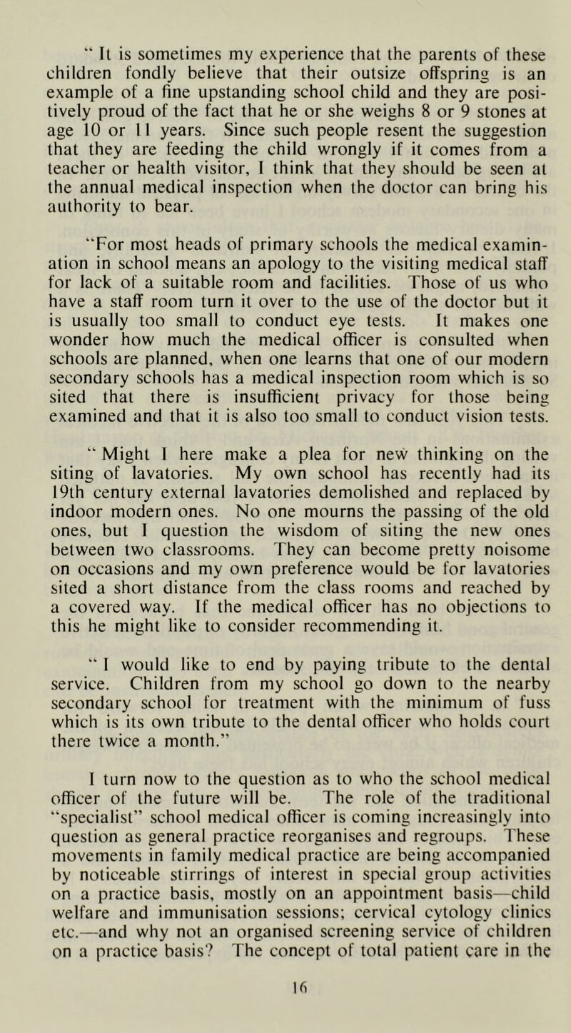  It is sometimes my experience that the parents of these children fondly believe that their outsize offspring is an example of a fine upstanding school child and they are posi- tively proud of the fact that he or she weighs 8 or 9 stones at age 10 or 11 years. Since such people resent the suggestion that they are feeding the child wrongly if it comes from a teacher or health visitor, I think that they should be seen at the annual medical inspection when the doctor can bring his authority to bear. “For most heads of primary schools the medical examin- ation in school means an apology to the visiting medical staff for lack of a suitable room and facilities. Those of us who have a staff room turn it over to the use of the doctor but it is usually too small to conduct eye tests. It makes one wonder how much the medical officer is consulted when schools are planned, when one learns that one of our modern secondary schools has a medical inspection room which is so sited that there is insufficient privacy for those being examined and that it is also too small to conduct vision tests. “ Might 1 here make a plea for new thinking on the siting of lavatories. My own school has recently had its 19th century external lavatories demolished and replaced by indoor modern ones. No one mourns the passing of the old ones, but I question the wisdom of siting the new ones between two classrooms. They can become pretty noisome on occasions and my own preference would be for lavatories sited a short distance from the class rooms and reached by a covered way. If the medical officer has no objections to this he might like to consider recommending it. “ 1 would like to end by paying tribute to the dental service. Children from my school go down to the nearby secondary school for treatment with the minimum of fuss which is its own tribute to the dental officer who holds court there twice a month.” I turn now to the question as to who the school medical officer of the future will be. The role of the traditional “specialist” school medical officer is coming increasingly into question as general practice reorganises and regroups. These movements in family medical practice are being accompanied by noticeable stirrings of interest in special group activities on a practice basis, mostly on an appointment basis—child welfare and immunisation sessions; cervical cytology clinics etc.—and why not an organised screening service of children on a practice basis? The concept of total patient care in the