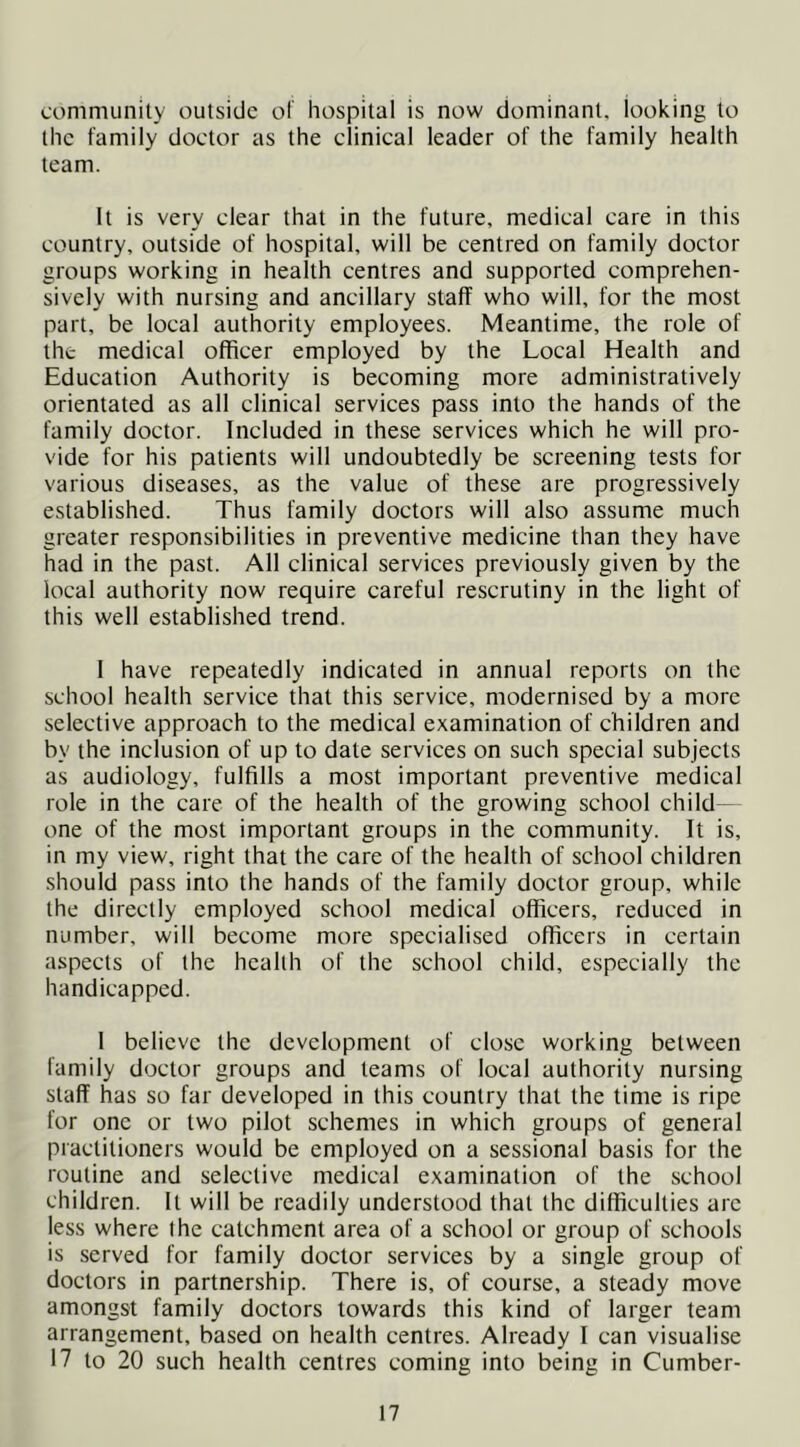communily outside ol hospital is now dominant, looking to the family doetor as the clinical leader of the family health team. It is very clear that in the future, medical care in this country, outside of hospital, will be centred on family doctor groups working in health centres and supported comprehen- sively with nursing and ancillary staff who will, for the most part, be local authority employees. Meantime, the role of the medical officer employed by the Local Health and Education Authority is becoming more administratively orientated as all clinical services pass into the hands of the family doctor. Included in these services which he will pro- vide for his patients will undoubtedly be screening tests for various diseases, as the value of these are progressively established. Thus family doctors will also assume much greater responsibilities in preventive medicine than they have had in the past. All clinical services previously given by the local authority now require careful rescrutiny in the light of this well established trend. 1 have repeatedly indicated in annual reports on the school health service that this service, modernised by a more selective approach to the medical examination of children and by the inclusion of up to date services on such special subjects as audiology, fulfills a most important preventive medical role in the care of the health of the growing school child - one of the most important groups in the community. It is, in my view, right that the care of the health of school children should pass into the hands of the family doctor group, while the directly employed school medical officers, reduced in number, will become more specialised officers in certain aspects of the health of the school child, especially the handicapped. 1 believe the development of close working between family doctor groups and teams of local authority nursing staff has so far developed in this country that the time is ripe for one or two pilot schemes in which groups of general practitioners would be employed on a sessional basis for the routine and selective medical examination of the school children. It will be readily understood that the difficulties are less where the catchment area of a school or group of schools is served for family doctor services by a single group of doctors in partnership. There is, of course, a steady move amongst family doctors towards this kind of larger team arrangement, based on health centres. Already I can visualise 17 to 20 such health centres coming into being in Cumber-