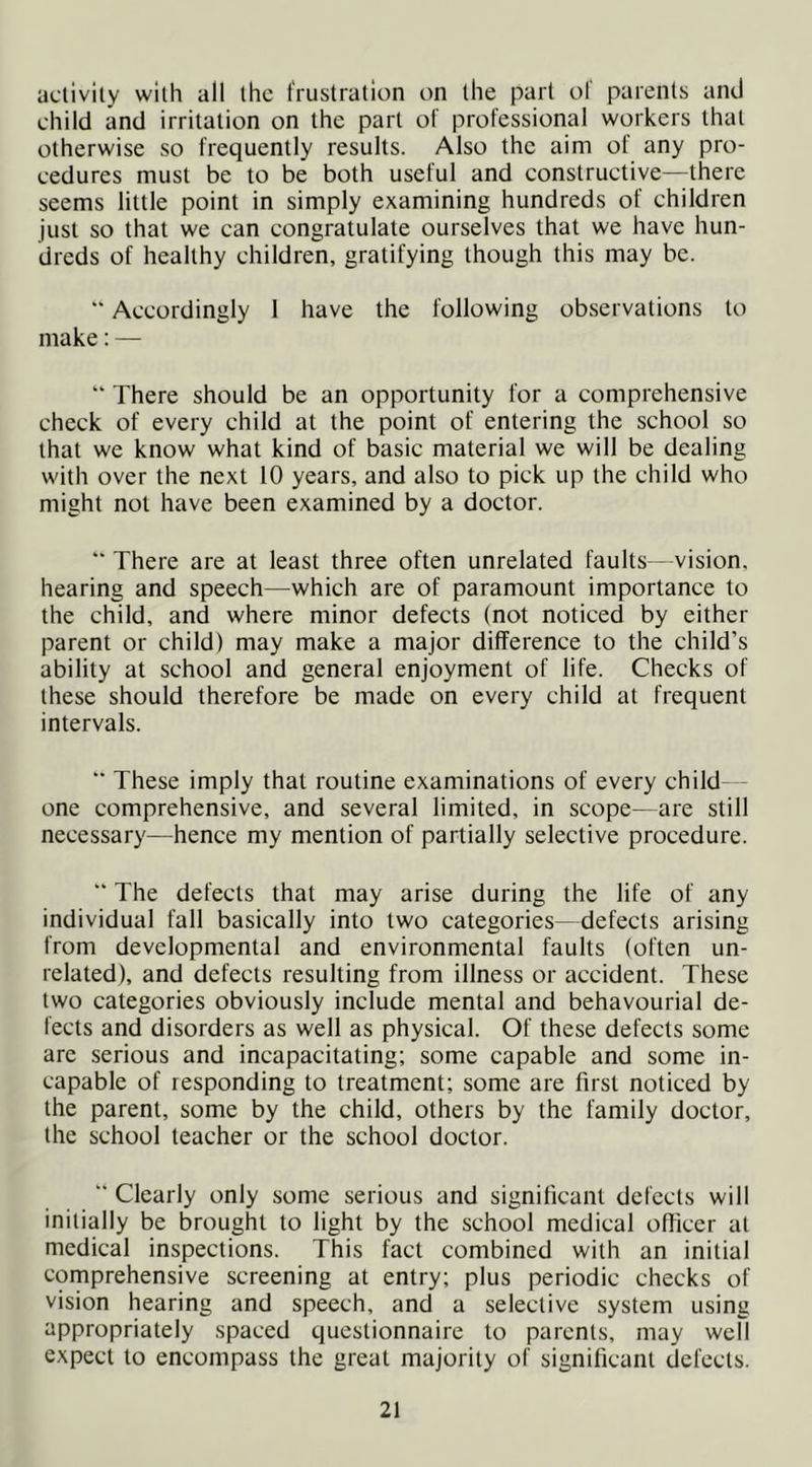 aclivily with all ihc frustration on the part of parents and child and irritation on the part of professional workers that otherwise so frequently results. Also the aim of any pro- cedures must be to be both useful and constructive—there seems little point in simply examining hundreds of children just so that we can congratulate ourselves that we have hun- dreds of healthy children, gratifying though this may be. “* Accordingly 1 have the following observations to make: — “ There should be an opportunity for a comprehensive check of every child at the point of entering the school so that we know what kind of basic material we will be dealing with over the next 10 years, and also to pick up the child who might not have been examined by a doctor. '■ There are at least three often unrelated faults—vision, hearing and speech—which are of paramount importance to the child, and where minor defects (not noticed by either parent or child) may make a major difference to the child’s ability at school and general enjoyment of life. Checks of these should therefore be made on every child at frequent intervals. “ These imply that routine examinations of every child- one comprehensive, and several limited, in scope—are still necessary—hence my mention of partially selective procedure. “ The defects that may arise during the life of any individual fall basically into two categories—defects arising from developmental and environmental faults (often un- related), and defects resulting from illness or accident. These two categories obviously include mental and behavourial de- fects and disorders as well as physical. Of these defects some are serious and incapacitating; some capable and some in- capable of responding to treatment; some are first noticed by the parent, some by the child, others by the family doctor, the school teacher or the school doctor. “ Clearly only some serious and significant defects will initially be brought to light by the school medical officer at medical inspections. This fact combined with an initial comprehensive screening at entry; plus periodic checks of vision hearing and speech, and a selective system using appropriately spaced questionnaire to parents, may well expect to encompass the great majority of significant defects. 2t