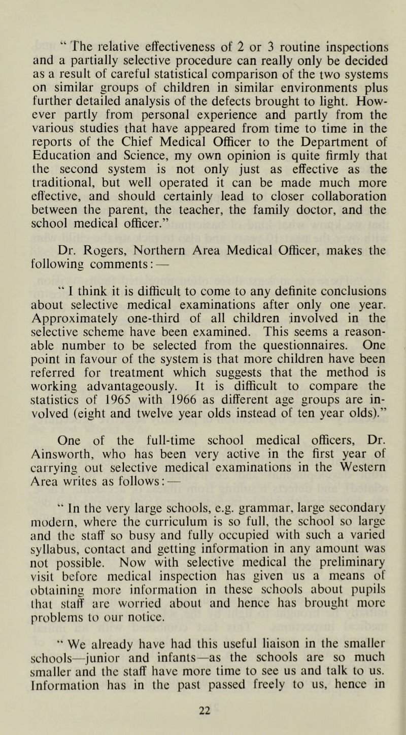 “ The relative effectiveness of 2 or 3 routine inspections and a partially selective procedure can really only be decided as a result of careful statistical comparison of the two systems on similar groups of children in similar environments plus further detailed analysis of the defects brought to light. How- ever partly from personal experience and partly from the various studies that have appeared from time to time in the reports of the Chief Medical Officer to the Department of Education and Science, my own opinion is quite firmly that the second system is not only just as effective as the traditional, but well operated it can be made much more effective, and should certainly lead to closer collaboration between the parent, the teacher, the family doctor, and the school medical officer.” Dr. Rogers, Northern Area Medical Officer, makes the following comments: —  1 think it is difficult to come to any definite conclusions about selective medical examinations after only one year. Approximately one-third of all children involved in the selective scheme have been examined. This seems a reason- able number to be selected from the questionnaires. One point in favour of the system is that more children have been referred for treatment which suggests that the method is working advantageously. It is difficult to compare the statistics of 1965 with 1966 as different age groups are in- volved (eight and twelve year olds instead of ten year olds).” One of the full-time school medical officers. Dr. Ainsworth, who has been very active in the first year of carrying out selective medical examinations in the Western Area writes as follows: — “ In the very large schools, e.g. grammar, large secondary modern, where the curriculum is so full, the school so large and the staff so busy and fully occupied with such a varied syllabus, contact and getting information in any amount was not possible. Now with selective medical the preliminary visit before medical inspection has given us a means of obtaining more information in these schools about pupils (hat staff arc worried about and hence has brought more problems to our notice.  We already have had this useful liaison in the smaller schools—junior and infants—as the schools are so much smaller and the staff have more time to see us and talk to us. Information has in the past passed freely to us, hence in