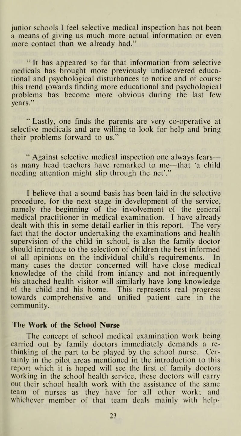 junior schools I feel selective medical inspection has not been a means of giving us much more actual information or even more contact than we already had.” ” It has appeared so far that information from selective medicals has brought more previously undiscovered educa- tional and psychological disturbances to notice and of course this trend towards finding more educational and psychological problems has become more obvious during the last few years.” “ Lastly, one finds the parents are very co-operative at selective medicals and are willing to look for help and bring their problems forward to us.” “ Against selective medical inspection one always fears as many head teachers have remarked to me—that ‘a child needing attention might slip through the net’.” I believe that a sound basis has been laid in the selective procedure, for the next stage in development of the service, namely the beginning of the involvement of the general medical practitioner in medical examination. I have already dealt with this in some detail earlier in this report. The very fact that the doctor undertaking the examinations and health supervision of the child in school, is also the family doctor should introduce to the selection of children the best informed ol all opinions on the individual child’s requirements. In many cases the doctor concerned will have close medical knowledge of the child from infancy and not infrequently his attached health visitor will similarly have long knowledge of the child and his home. This represents real progress towards comprehensive and unified patient care in the community. The Work of the School Nurse The concept of school medical examination work being carried out by family doctors immediately demands a re- thinking of the part to be played by the school nurse. Cer- tainly in the pilot areas mentioned in the introduction to this report which it is hoped will see the first of family doctors working in the school health service, these doctors will carry out their school health work with the assistance of the same team of nurses as they have for all other work; and whichever member of that team deals mainly with help-
