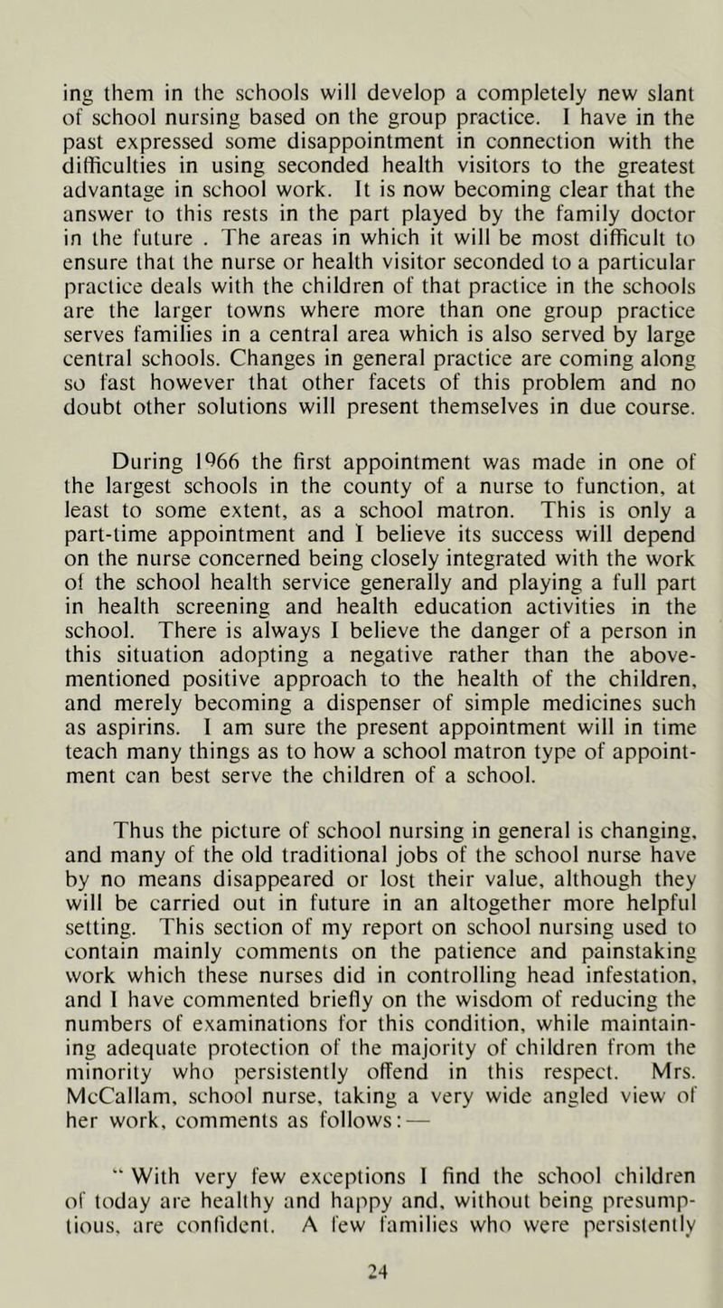 ing them in the schools will develop a completely new slant of school nursing based on the group practice. I have in the past expressed some disappointment in connection with the dithculties in using seconded health visitors to the greatest advantage in school work. It is now becoming clear that the answer to this rests in the part played by the family doctor in the future . The areas in which it will be most difficult to ensure that the nurse or health visitor seconded to a particular practice deals with the children of that practice in the schools are the larger towns where more than one group practice serves families in a central area which is also served by large central schools. Changes in general practice are coming along so fast however that other facets of this problem and no doubt other solutions will present themselves in due course. During 1^66 the first appointment was made in one of the largest schools in the county of a nurse to function, at least to some extent, as a school matron. This is only a part-time appointment and I believe its success will depend on the nurse concerned being closely integrated with the work of the school health service generally and playing a full part in health screening and health education activities in the school. There is always I believe the danger of a person in this situation adopting a negative rather than the above- mentioned positive approach to the health of the children, and merely becoming a dispenser of simple medicines such as aspirins. 1 am sure the present appointment will in time teach many things as to how a school matron type of appoint- ment can best serve the children of a school. Thus the picture of school nursing in general is changing, and many of the old traditional jobs of the school nurse have by no means disappeared or lost their value, although they will be carried out in future in an altogether more helpful setting. This section of my report on school nursing used to contain mainly comments on the patience and painstaking work which these nurses did in controlling head infestation, and I have commented briefly on the wisdom of reducing the numbers of examinations for this condition, while maintain- ing adequate protection of the majority of children from the minority who persistently offend in this respect. Mrs. McCallam, school nurse, taking a very wide angled view of her work, comments as follows: — “ With very few exceptions I find the school children of today are healthy and happy and, without being presump- lious, are confident. A few families who were persistently