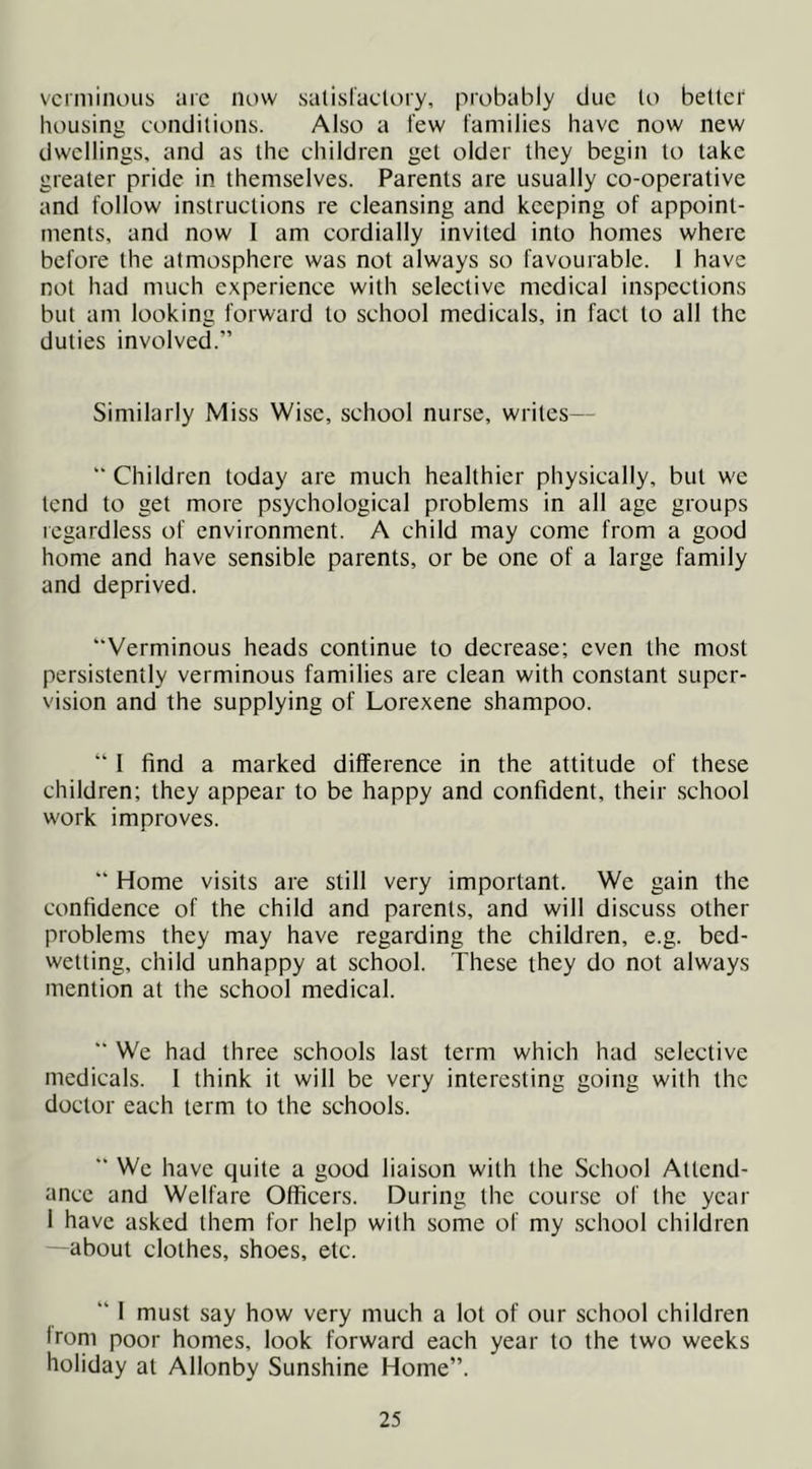 verminous arc now salislaclory, probably due to better housing conditions. Also a tew families have now new dwellings, and as the children get older they begin to take greater pride in themselves. Parents are usually co-operative and follow instructions re cleansing and keeping of appoint- ments, and now I am cordially invited into homes where before the atmosphere was not always so favourable. I have not had much experience with selective medical inspections but am looking forward to school medicals, in fact to all the duties involved.” Similarly Miss Wise, school nurse, writes— “ Children today are much healthier physically, but we tend to get more psychological problems in all age groups regardless of environment. A child may come from a good home and have sensible parents, or be one of a large family and deprived. “Verminous heads continue to decrease; even the most persistently verminous families are clean with constant super- vision and the supplying of Lorexene shampoo. “ I find a marked difference in the attitude of these children; they appear to be happy and confident, their school work improves. “ Home visits are still very important. We gain the confidence of the child and parents, and will discuss other problems they may have regarding the children, e.g. bed- wetting, child unhappy at school. These they do not always mention at the school medical. “ We had three schools last term which had selective medicals. 1 think it will be very interesting going with the doctor each term to the schools. “ We have quite a good liaison with the School Attend- ance and Welfare Officers. During the course of the year 1 have asked them for help with some of my school children —about clothes, shoes, etc. “ I must say how very much a lot of our school children Irom poor homes, look forward each year to the two weeks holiday at Allonby Sunshine Home”.