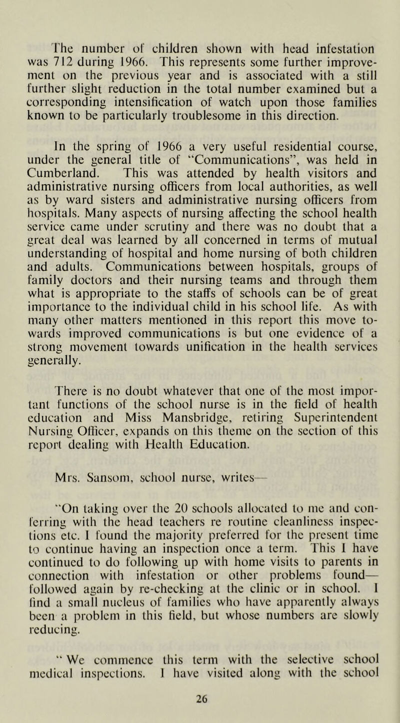 The number of children shown with head inlestation was 712 during 1966. This represents some further improve- ment on the previous year and is associated with a still further slight reduction in the total number examined but a corresponding intensification of watch upon those families known to be particularly troublesome in this direction. In the spring of 1966 a very useful residential course, under the general title of “Communications”, was held in Cumberland. This was attended by health visitors and administrative nursing officers from local authorities, as well as by ward sisters and administrative nursing officers from hospitals. Many aspects of nursing affecting the school health service came under scrutiny and there was no doubt that a great deal was learned by all concerned in terms of mutual understanding of hospital and home nursing of both children and adults. Communications between hospitals, groups of family doctors and their nursing teams and through them what is appropriate to the staffs of schools can be of great importance to the individual child in his school life. As with many other matters mentioned in this report this move to- wards improved communications is but one evidence of a strong movement towards unification in the health services generally. There is no doubt whatever that one of the most impor- tant functions of the school nurse is in the field of health education and Miss Mansbridge, retiring Superintendent Nursing Officer, expands on this theme on the section of this report dealing with Health Education. Mrs. Sansom, school nurse, writes- “On taking over the 20 schools allocated to me and con- ferring with the head teachers re routine cleanliness inspec- tions etc. I found the majority preferred for the present time to continue having an inspection once a term. This 1 have continued to do following up with home visits to parents in connection with infestation or other problems found— followed again by re-checking at the clinic or in school. 1 find a small nucleus of families who have apparently always been a problem in this field, but whose numbers are slowly reducing. “ We commence this term with the selective school medical inspections. 1 have visited along with the school