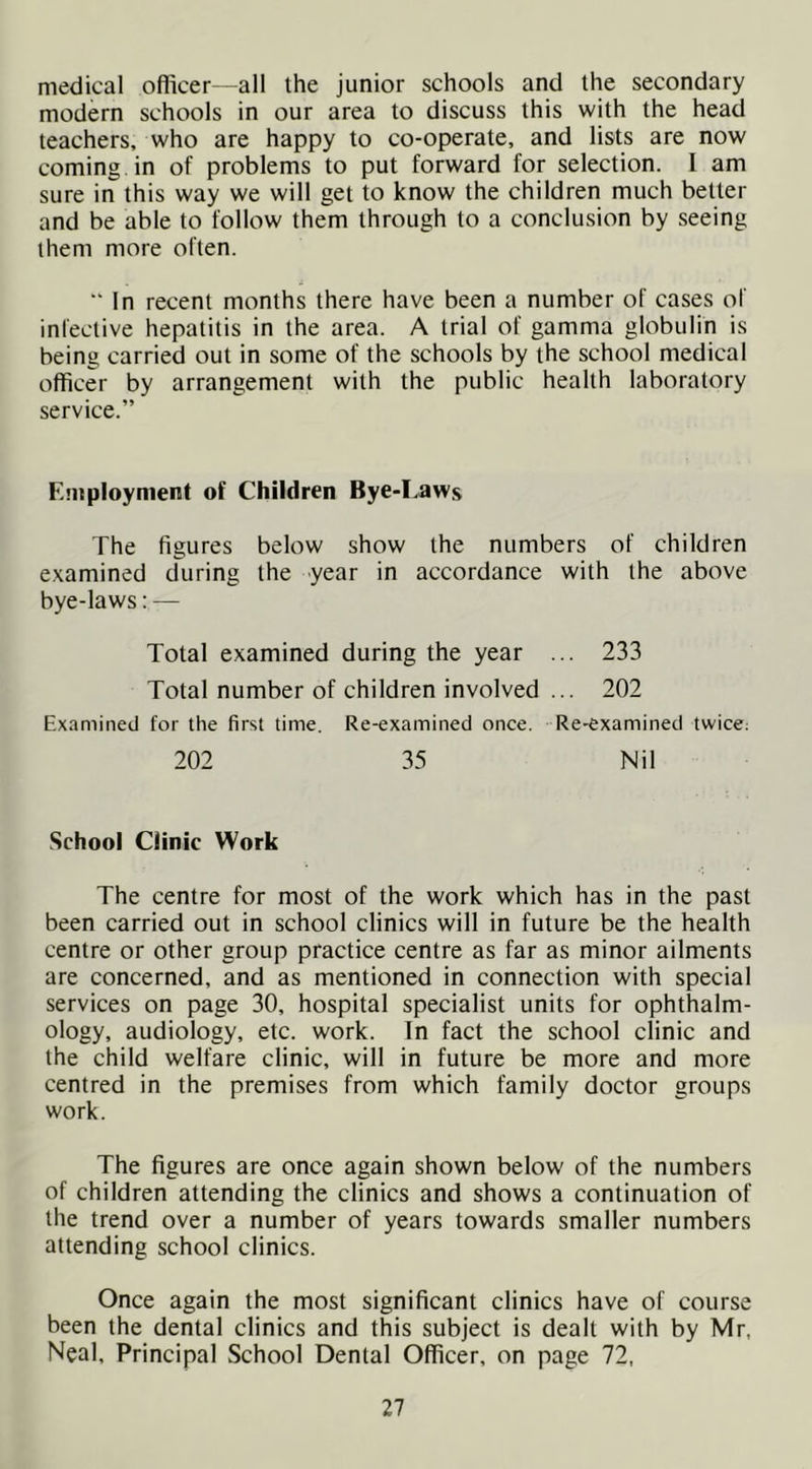 medical oflicer—all Ihe junior schools and the secondary modern schools in our area to discuss this with the head teachers, who are happy to co-operate, and lists are now coming , in of problems to put forward for selection. I am sure in this way we will get to know the children much better and be able to follow them through to a conclusion by seeing them more often.  In recent months there have been a number of cases of infective hepatitis in the area. A trial of gamma globulin is being carried out in some of the schools by the school medical officer by arrangement with the public health laboratory service.” Employment of Children Bye-Laws The figures below show the numbers of children examined during the year in accordance with the above bye-laws: — Total examined during the year ... 233 Total number of children involved ... 202 Examined for the first time. Re-examined once. Re-examined twice; 202 35 Nil School Clinic Work The centre for most of the work which has in the past been carried out in school clinics will in future be the health centre or other group practice centre as far as minor ailments are concerned, and as mentioned in connection with special services on page 30, hospital specialist units for ophthalm- ology, audiology, etc. work. In fact the school clinic and the child welfare clinic, will in future be more and more centred in the premises from which family doctor groups work. The figures are once again shown below of the numbers of children attending the clinics and shows a continuation of the trend over a number of years towards smaller numbers attending school clinics. Once again the most significant clinics have of course been the dental clinics and this subject is dealt with by Mr, Neal, Principal School Dental Officer, on page 72,