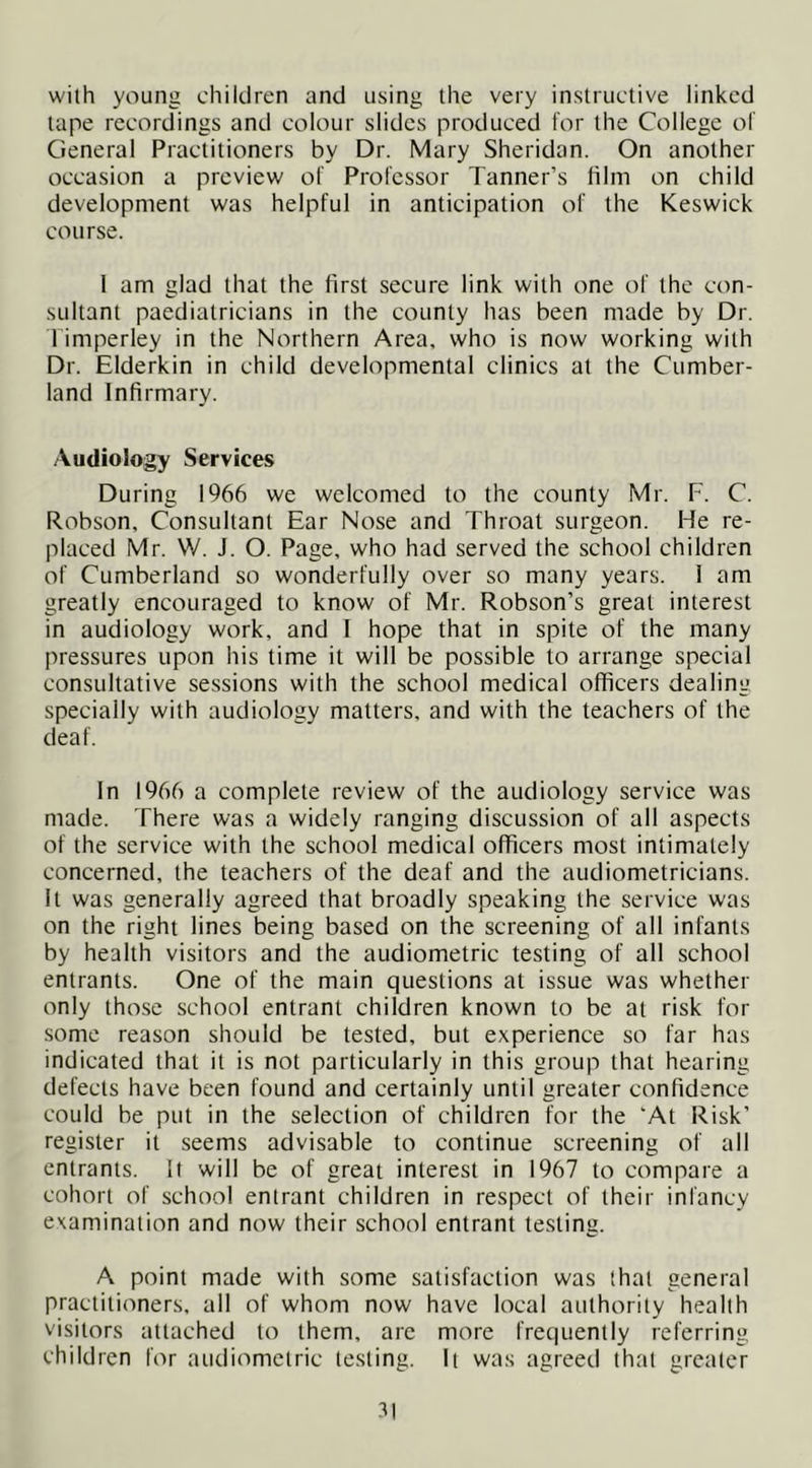 with young children and using the very instructive linked tape recordings and colour slides produced for the College of General Practitioners by Dr. Mary Sheridan. On another occasion a preview of Professor Tanner’s film on child development was helpful in anticipation of the Keswick course. 1 am glad that the first secure link with one of the con- sultant paediatricians in the county has been made by Dr. l imperley in the Northern Area, who is now working with Dr. Elderkin in child developmental clinics at the Cumber- land Infirmary. Audiology Services During 1966 we welcomed to the county Mr. F. C. Robson, Consultant Ear Nose and Throat surgeon. He re- placed Mr. W. J. O. Page, who had served the school children of Cumberland so wonderfully over so many years. 1 am greatly encouraged to know of Mr. Robson’s great interest in audiology work, and I hope that in spite of the many pressures upon his time it will be possible to arrange special consultative sessions with the school medical officers dealing specially with audiology matters, and with the teachers of the deaf. In 1966 a complete review of the audiology service was made. There was a widely ranging discussion of all aspects of the service with the school medical officers most intimately concerned, the teachers of the deaf and the audiometricians. It was generally agreed that broadly speaking the service was on the right lines being based on the screening of all infants by health visitors and the audiometric testing of all school entrants. One of the main questions at issue was whether only those school entrant children known to be at risk for some reason should be tested, but experience so far has indicated that it is not particularly in this group that hearing defects have been found and certainly until greater confidence could be put in the selection of children for the 'At Risk’ register it seems advisable to continue screening of all entrants. If will be of great interest in 1967 to compare a cohort of school entrant children in respect of their infancy examination and now their school entrant testing. A point made with some satisfaction was that general practitioners, all of whom now have local authority health visitors attached to them, arc more frequently referring children for audiometric testing. It was agreed that greater