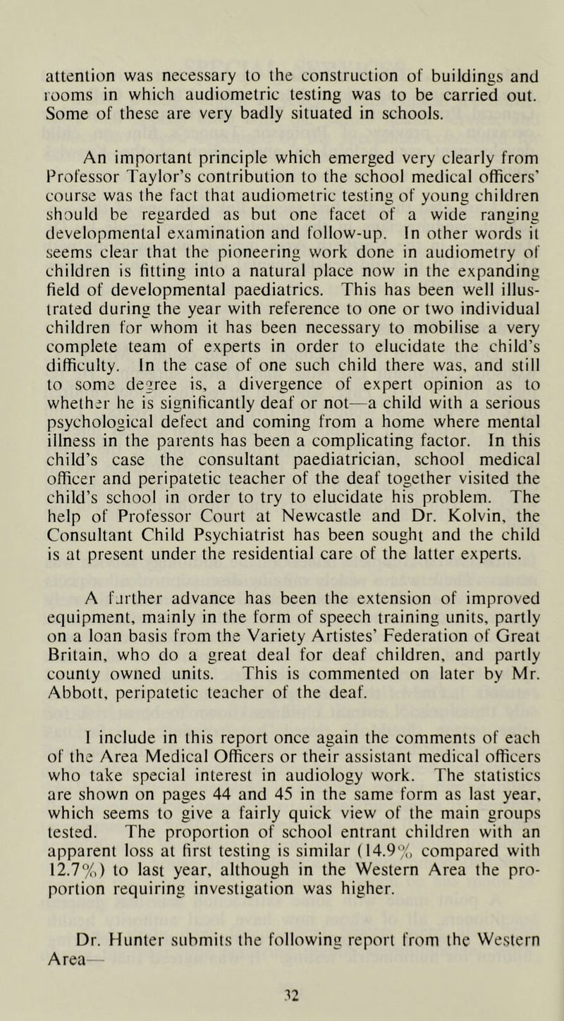attention was necessary to the construction of buildings and rooms in which audiometric testing was to be carried out. Some of these are very badly situated in schools. An important principle which emerged very clearly from Professor Taylor’s contribution to the school medical officers’ course was the fact that audiometric testing of young children should be regarded as but one facet of a wide ranging developmental e.xamination and follow-up. In other words it seems clear that the pioneering work done in audiometry of children is fitting into a natural place now in the expanding field of developmental paediatrics. This has been well illus- trated during the year with reference to one or two individual children for whom it has been necessary to mobilise a very complete team of experts in order to elucidate the child’s difficulty. In the case of one such child there was, and still to soma degree is, a divergence of expert opinion as to whether he is significantly deaf or not—a child with a serious psychological defect and coming from a home where mental illness in the parents has been a complicating factor. In this child’s case the consultant paediatrician, school medical officer and peripatetic teacher of the deaf together visited the child’s school in order to try to elucidate his problem. The help of Professor Court at Newcastle and Dr. Kolvin, the Consultant Child Psychiatrist has been sought and the child is at present under the residential care of the latter experts. A farther advance has been the extension of improved equipment, mainly in the form of speech training units, partly on a loan basis from the Variety Artistes’ Federation of Great Britain, who do a great deal for deaf children, and partly county owned units. This is commented on later by Mr. Abbott, peripatetic teacher of the deaf. I include in this report once again the comments of each of the Area Medical Officers or their assistant medical officers who take special interest in audiology work. The statistics are shown on pages 44 and 45 in the same form as last year, which seems to give a fairly quick view of the main groups tested. The proportion of school entrant children with an apparent loss at first testing is similar (14.9% compared with 12.7%) to last year, although in the Western Area the pro- portion requiring investigation was higher. Dr. Hunter submits the following report from the Western Area—